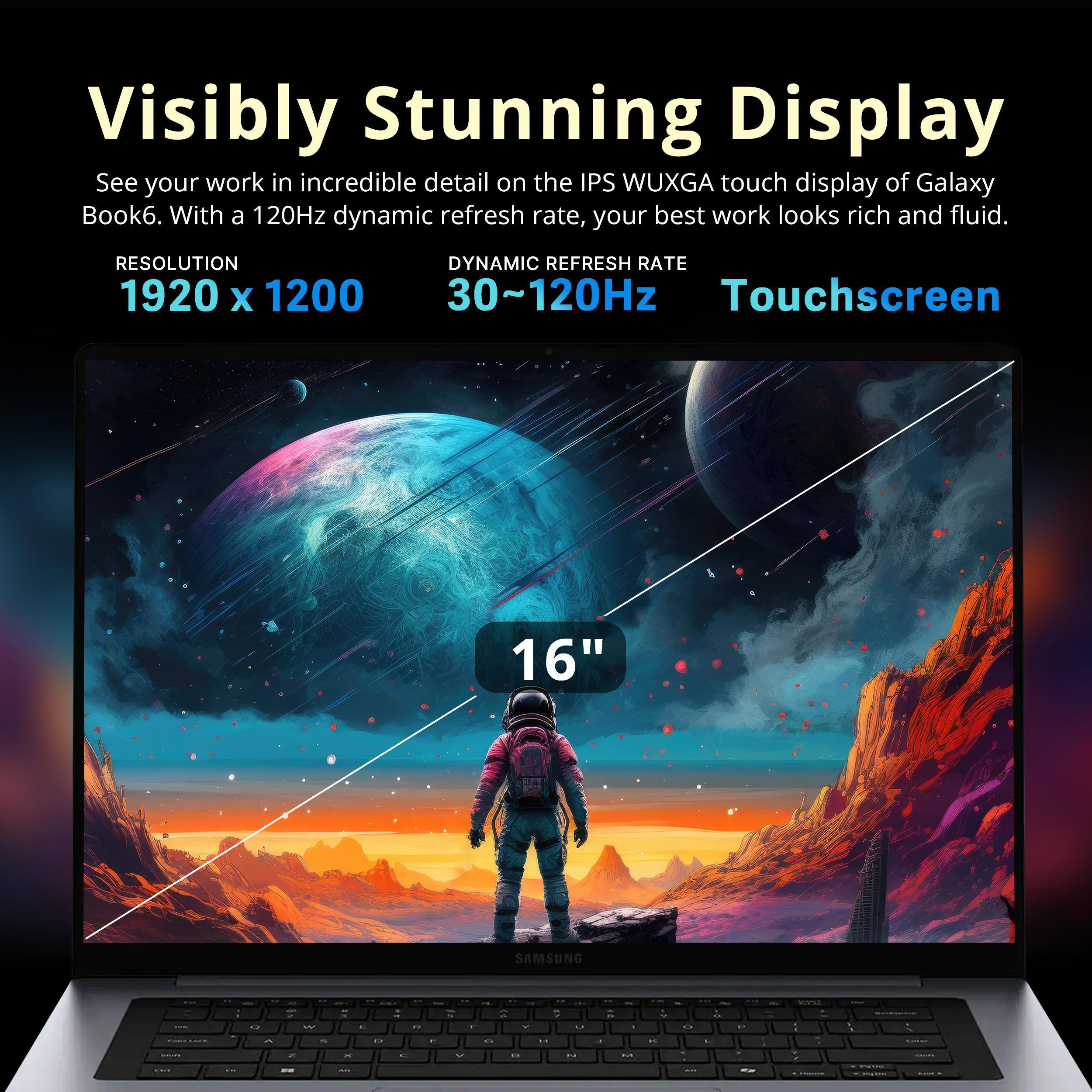 Visibly Stunning Display  
See your work in incredible detail on the IPS WUXGA touch display of Galaxy Book6. With a 120Hz dynamic refresh rate, your best work looks rich and fluid.  
RESOLUTION: 1920 x 1200  
DYNAMIC REFRESH RATE: 30~120Hz  
Touchscreen  
16"  
SAMSUNG