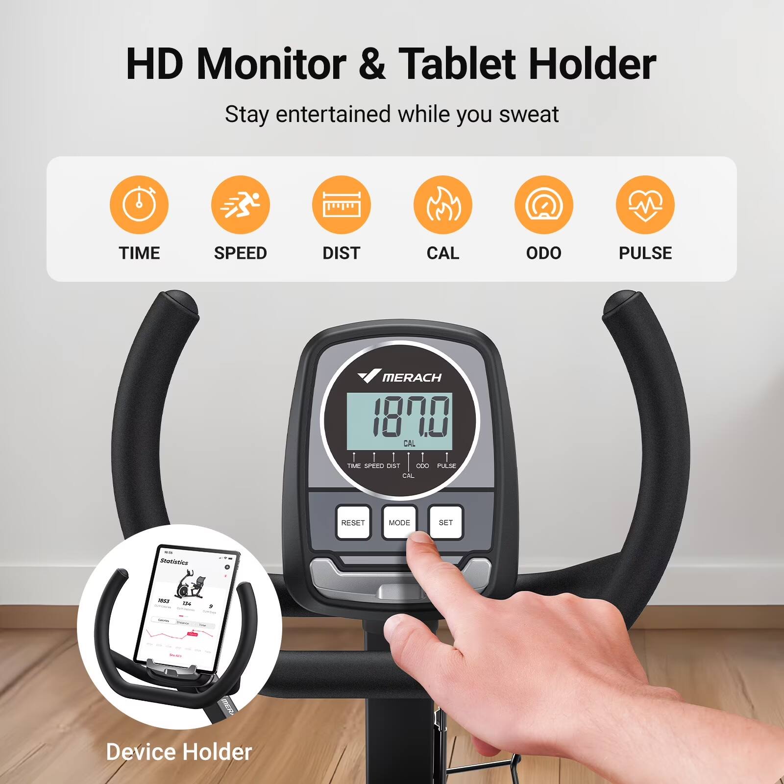 HD Monitor & Tablet Holder  
Stay entertained while you sweat  

TIME SPEED DIST CAL ODO PULSE  

MERACH  
18.00 CAL  

TIME SPEEO LI DLO PULSE CAL SE MODE SET  

Device Holder