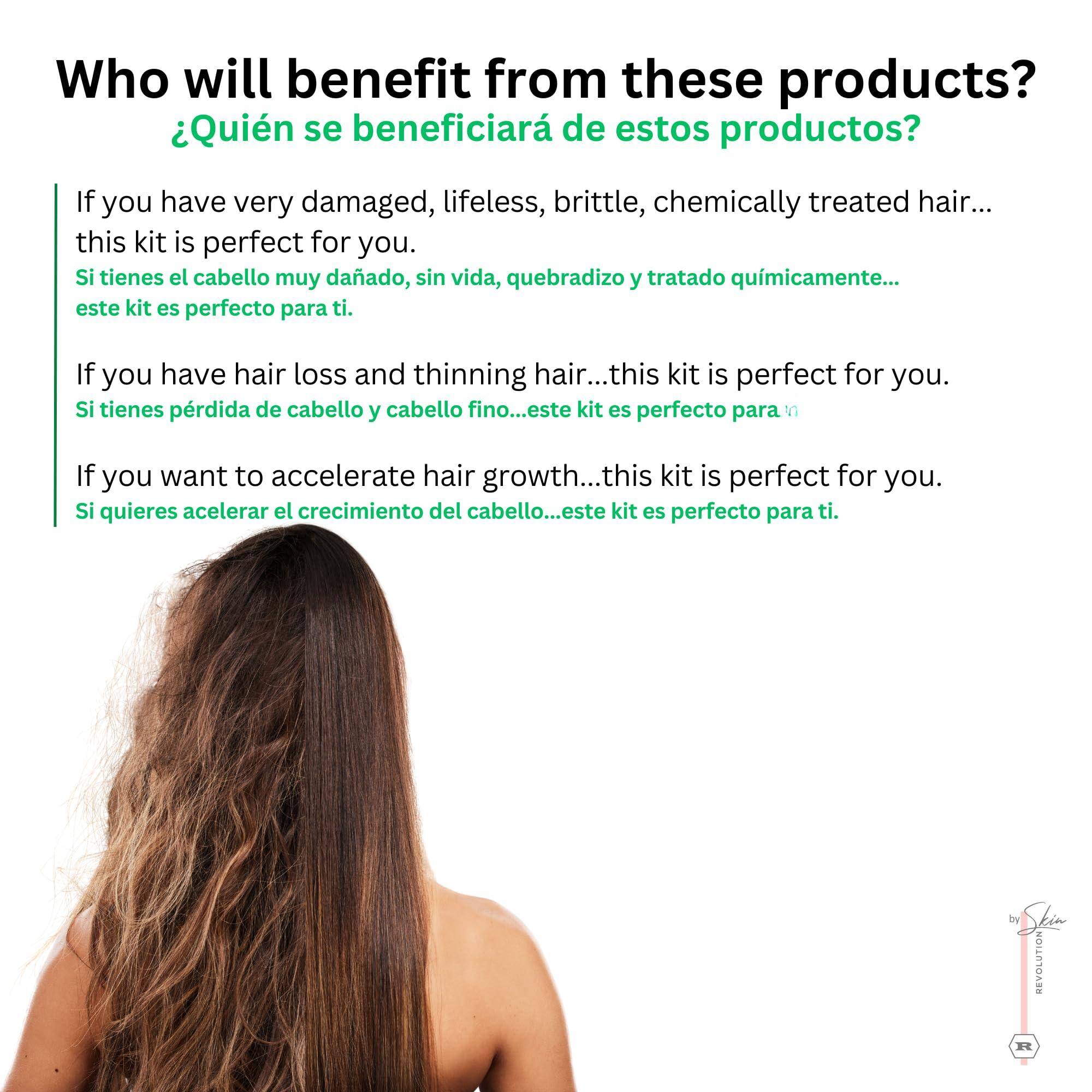 Who will benefit from these products?  
¿Quién se beneficiará de estos productos?

If you have very damaged, lifeless, brittle, chemically treated hair...  
Si tienes el cabello muy dañado, sin vida, quebradizo y tratado químicamente...  
this kit is perfect for you.  
este kit es perfecto para ti.

If you have hair loss and thinning hair...  
Si tienes pérdida de cabello y cabello fino...  
this kit is perfect for you.  
este kit es perfecto para ti.

If you want to accelerate hair growth...  
Si quieres acelerar el crecimiento del cabello...  
this kit is perfect for you.  
este kit es perfecto para ti.

by Dkin REVOLUTION