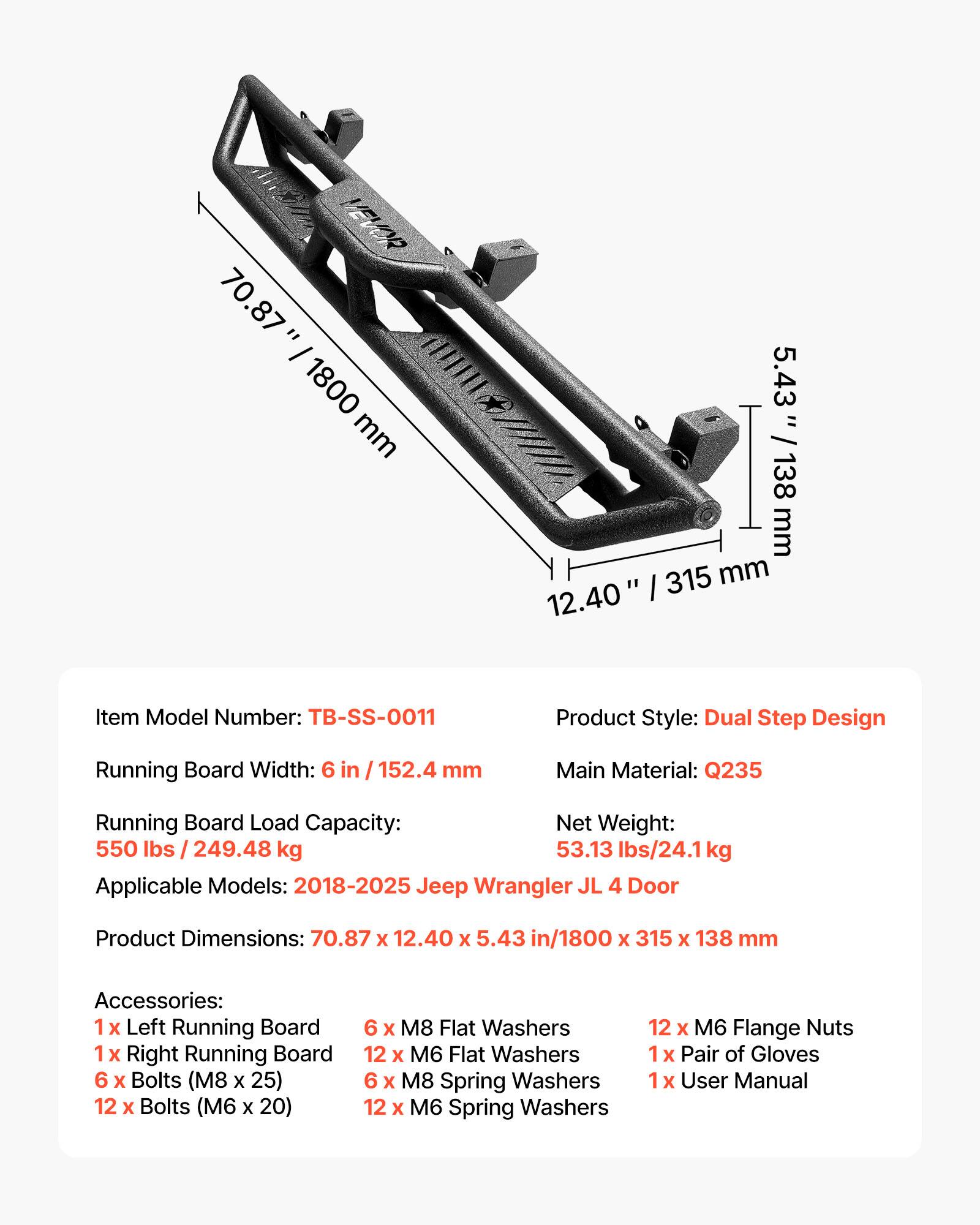 VEVO 70.87" / 1800 mm 5.43" / 138 mm 12.40" / 315 mm

Item Model Number: TB-SS-0011

Product Style: Dual Step Design

Running Board Width: 6 in / 152.4 mm

Main Material: Q235

Running Board Load Capacity: 550 lbs / 249.48 kg

Net Weight: 53.13 lbs / 24.1 kg

Applicable Models: 2018-2025 Jeep Wrangler JL 4 Door

Product Dimensions: 70.87 x 12.40 x 5.43 in / 1800 x 315 x 138 mm

Accessories:
- 1 x Left Running Board
- 1 x Right Running Board
- 6 x Bolts (M8 x 25)
- 12 x Bolts (M6 x 20)
- 6 x M8 Flat Washers
- 12 x M6 Flat Washers
