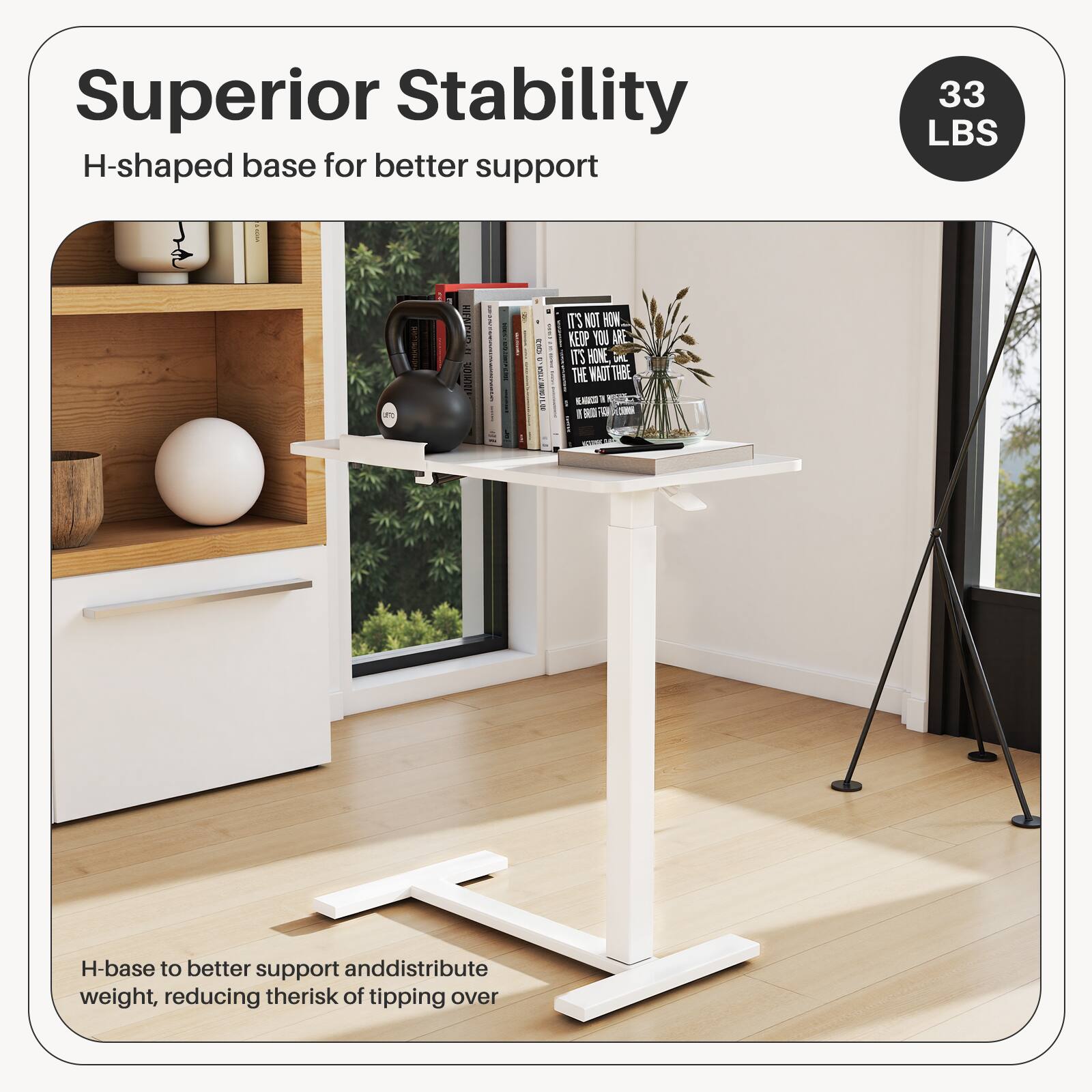 Superior Stability  
H-shaped base for better support  

33 LBS  

H-base to better support and distribute weight, reducing the risk of tipping over