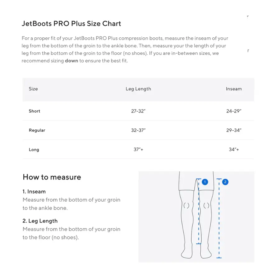 JetBoots PRO Plus Size Chart

For a proper fit of your JetBoots PRO Plus compression boots, measure the inseam of your leg from the bottom of the groin to the ankle bone. Then, measure your the length of your leg from the bottom of the groin to the floor (no shoes). If you are in-between sizes, we recommend sizing down to ensure the best fit.

Size Leg Length Inseam Short 27-32" 24-29" Regular 32-37" 29-34" Long 37+ 34"+
How to measure 1. Inseam Measure from the bottom of your groin to the ankle bone.
2. Leg Length Measure from the bottom of your groin to the floor (no shoes).