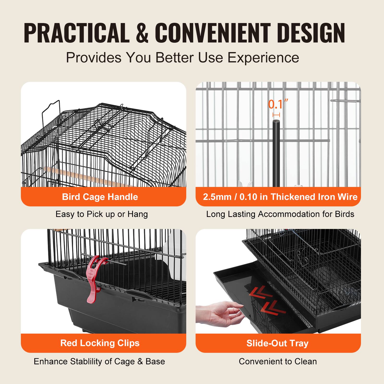 **PRACTICAL & CONVENIENT DESIGN**  
Provides You Better Use Experience

- **Bird Cage Handle**  
  Easy to Pick up or Hang

- **2.5mm / 0.10 in Thickened Iron Wire**  
  Long Lasting Accommodation for Birds

- **Red Locking Clips**  
  Enhance Stability of Cage & Base

- **Slide-Out Tray**  
  Convenient to Clean