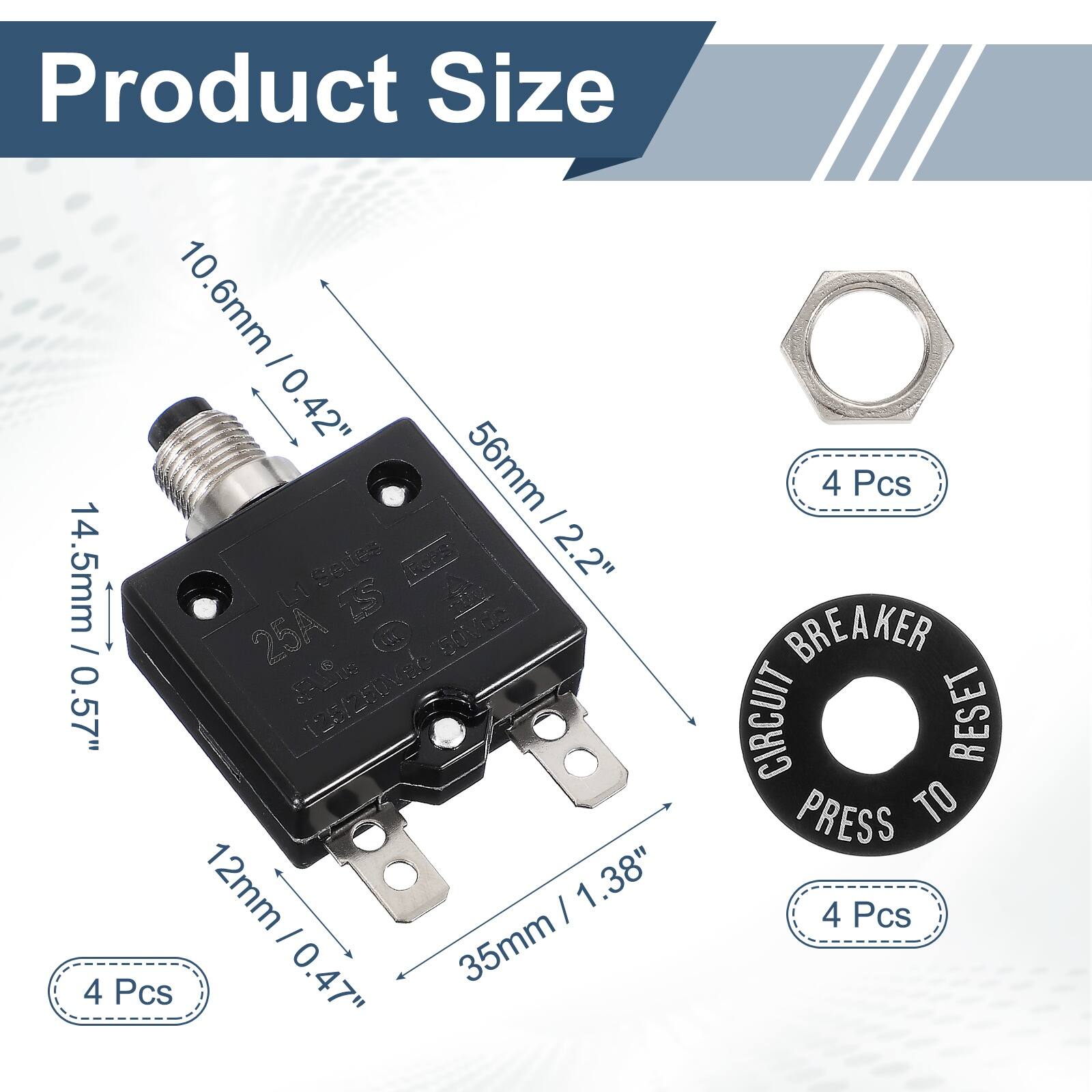 Product Size

10.6mm / 0.42"  
56mm / 2.2"  
14.5mm / 0.57"  
12mm / 0.47"  
35mm / 1.38"  

4 Pcs  
4 Pcs  
4 Pcs  

25A 250V  
CIRCUIT BREAKER  
PRESS TO RESET