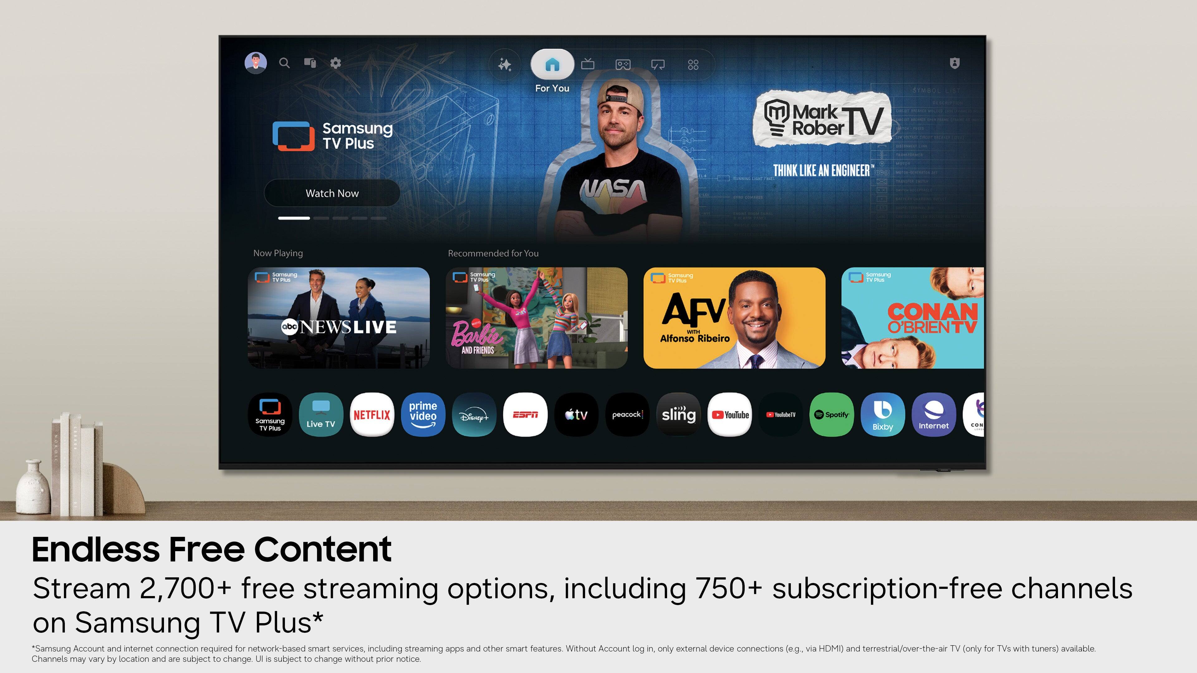 Samsung TV Plus For You  
Mark Rober TV  
STMBOL LIST - P - - Watch Now  
NASA THINK LIKE AN ENGINEER - - - .  
Now Playing  
Recommended for You  
Samsung TV na abe NEWSLIVE  
Samoung ha Barbie AND FRIENDS  
iw ia AFV WITH Alfonso Ribeiro  
Sameung TV -- CONAN O'BRIENTV  
Somsung TV mus Live TV prime NETFLIX video Disney+ ESPN tv peacock sling Voulube Vnelehue Spotify Bixby Internet O-  
Endless Free Content Stream 2,700+ free streaming options, including 750+ subscription-free channels on Samsung TV Plus*  
*Samsung Account and internet connection required for network-based smart services, including streaming apps and other smart features. Without Account log in. only external device connections (eg. via HDMI) and terrestrial/over-the-air TV (only for TVs with tuners) available. Channels may vary by location and are subject to change without prior notice.