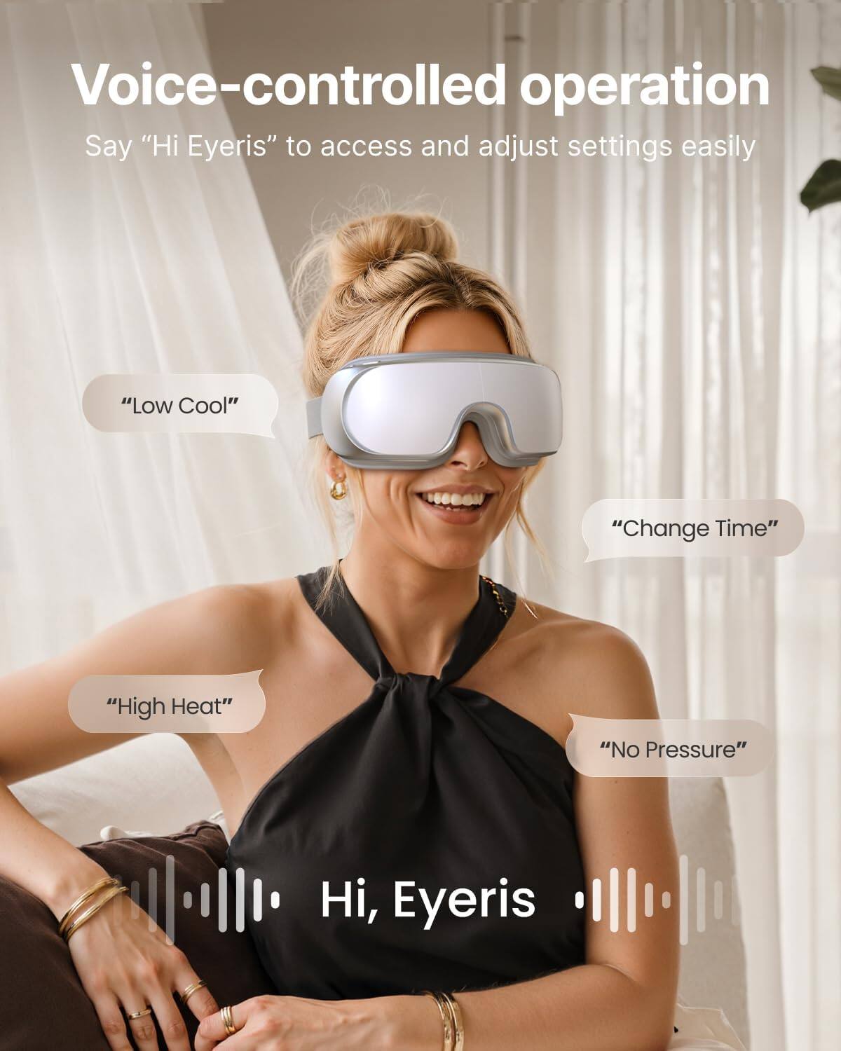 Voice-controlled operation  
Say "Hi Eyeris" to access and adjust settings easily

"Low Cool"  
"Change Time"  
"High Heat"  
"No Pressure"  

Hi, Eyeris