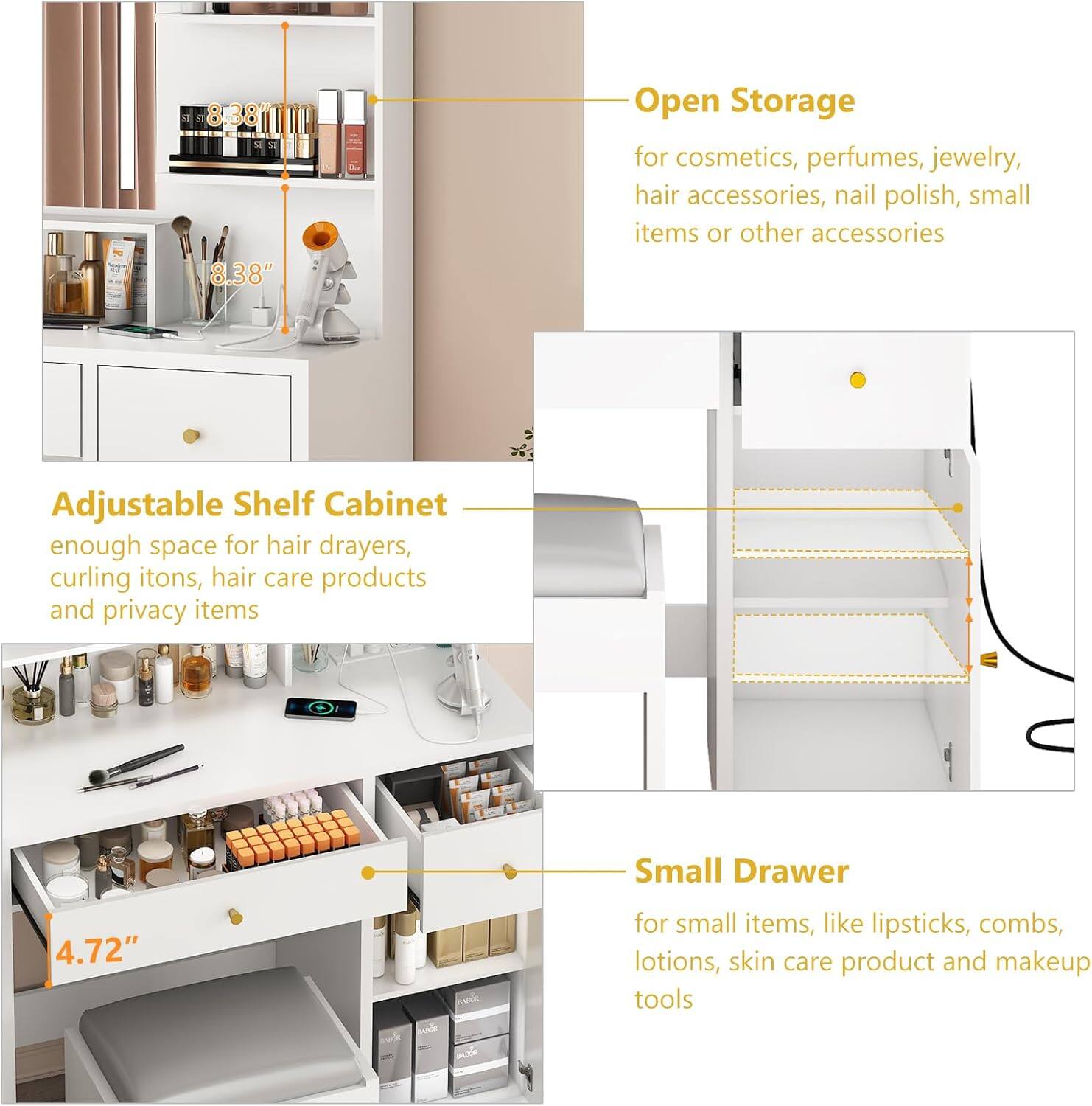 M 8.38" Open Storage for cosmetics, perfumes, jewelry, hair accessories, nail polish, small items or other accessories Adjustable Shelf Cabinet enough space for hair dryers, curling irons, hair care products and privacy items Small Drawer 4.72" for small items, like lipsticks, combs, lotions, skin care products and makeup tools