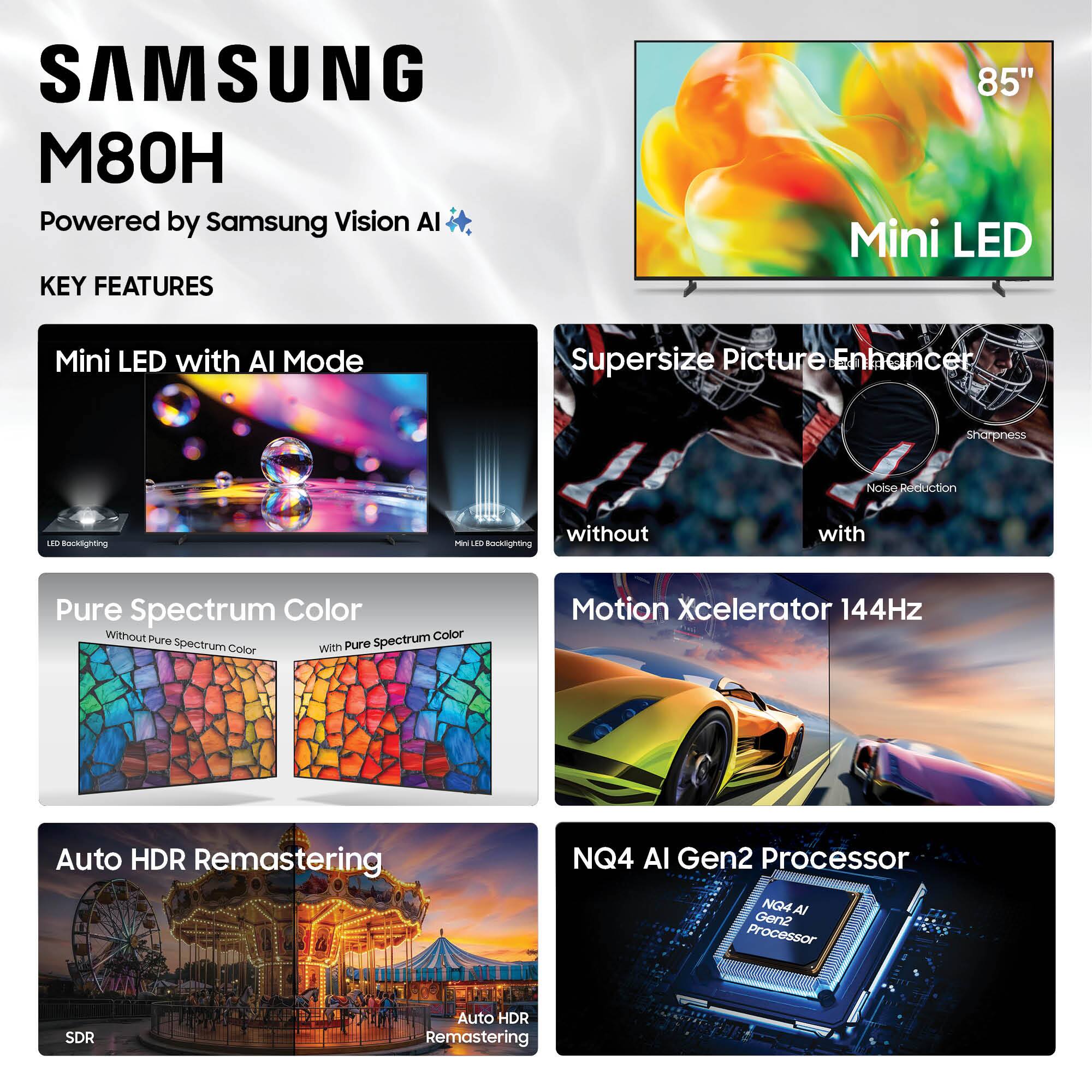 SAMSUNG M80H  
Powered by Samsung Vision AI  

KEY FEATURES  
- Mini LED with AI Mode  
- Supersize Picture Enhancer  
  - Sharpness  
  - Noise Reduction  
- Pure Spectrum Color  
  - Without Pure Spectrum Color  
  - With Pure Spectrum Color  
- Motion Xcelerator 144Hz  
- Auto HDR Remastering  
- NQ4 AI Gen2 Processor
