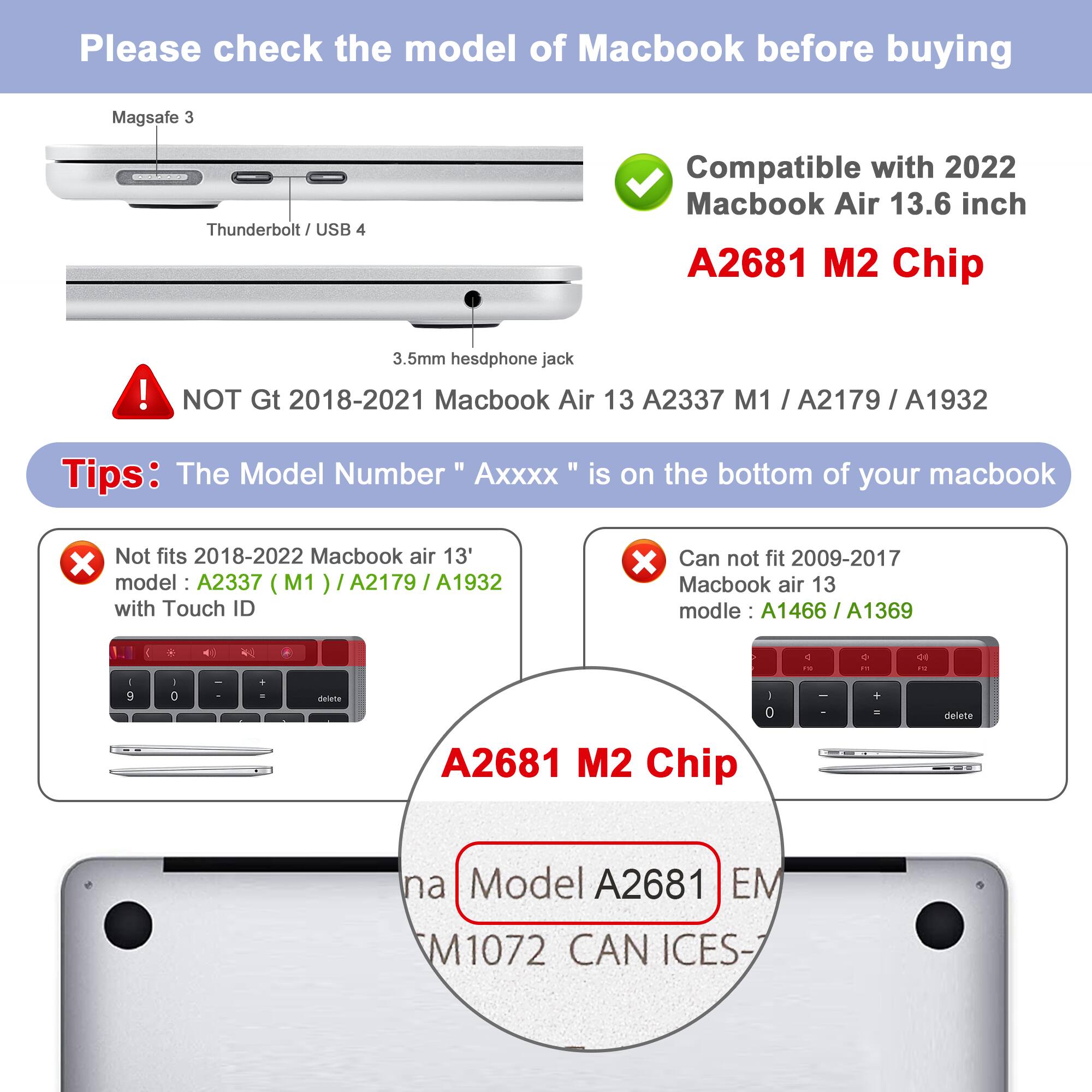 Please check the model of Macbook before buying

Magsafe 3 Thunderbolt / USB 4
3.5mm headset jack

Compatible with 2022 Macbook Air 13.6 inch A2681 M2 Chip

NOT GT 2018-2021 Macbook Air 13 A2337 M1 / A2179 / A1932

Tips: The Model Number "Axxxx" is on the bottom of your macbook

Not fits 2018-2022 Macbook air 13" model: A2337 (M1) / A2179 / A1932 with Touch ID

Can not fit 2009-2017 Macbook air 13 model: A1466 / A1369

A2681 M2 Chip

Model A2681 EM M1072 CAN ICES-