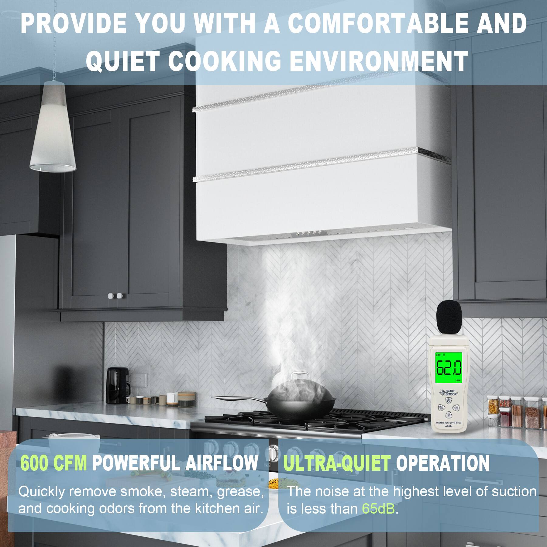 PROVIDE YOU WITH A COMFORTABLE AND QUIET COOKING ENVIRONMENT

600 CFM POWERFUL AIRFLOW
Quickly remove smoke, steam, grease, and cooking odors from the kitchen air.

ULTRA-QUIET OPERATION
The noise at the highest level of suction is less than 65dB.