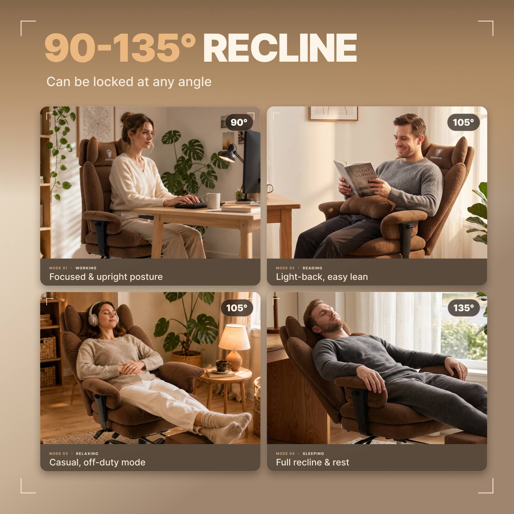 90-135° RECLINE  
Can be locked at any angle

90°  
MODE 01 WORKING  
Focused & upright posture

105°  
MODE 02 READING  
Light-back, easy lean

105°  
MODE 03 RELAXING  
Casual, off-duty mode

135°  
MODE 04 SLEEPING  
Full recline & rest