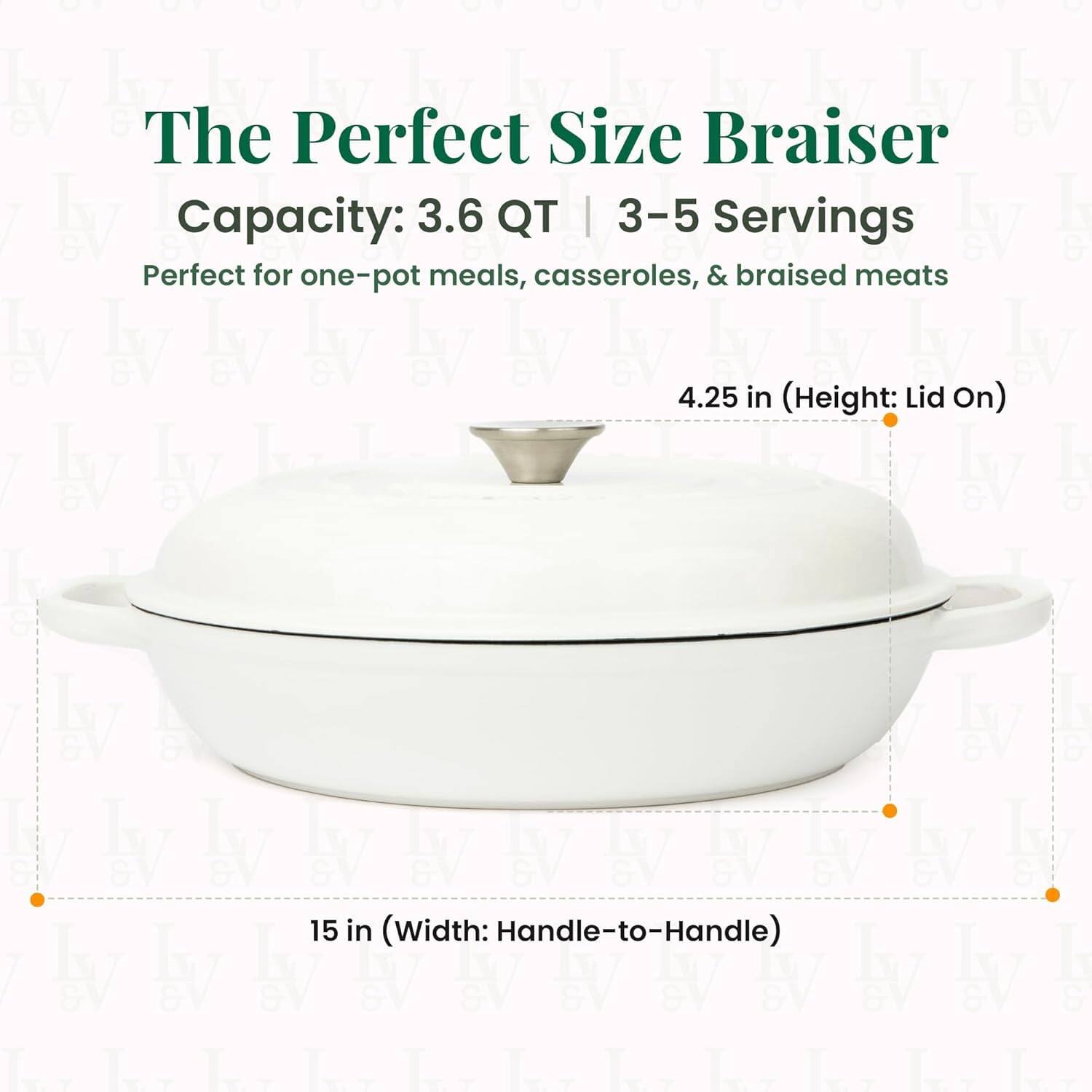 The Perfect Size Braiser  
Capacity: 3.6 QT | 3-5 Servings  
Perfect for one-pot meals, casseroles, & braised meats  

4.25 in (Height: Lid On)  
15 in (Width: Handle-to-Handle)