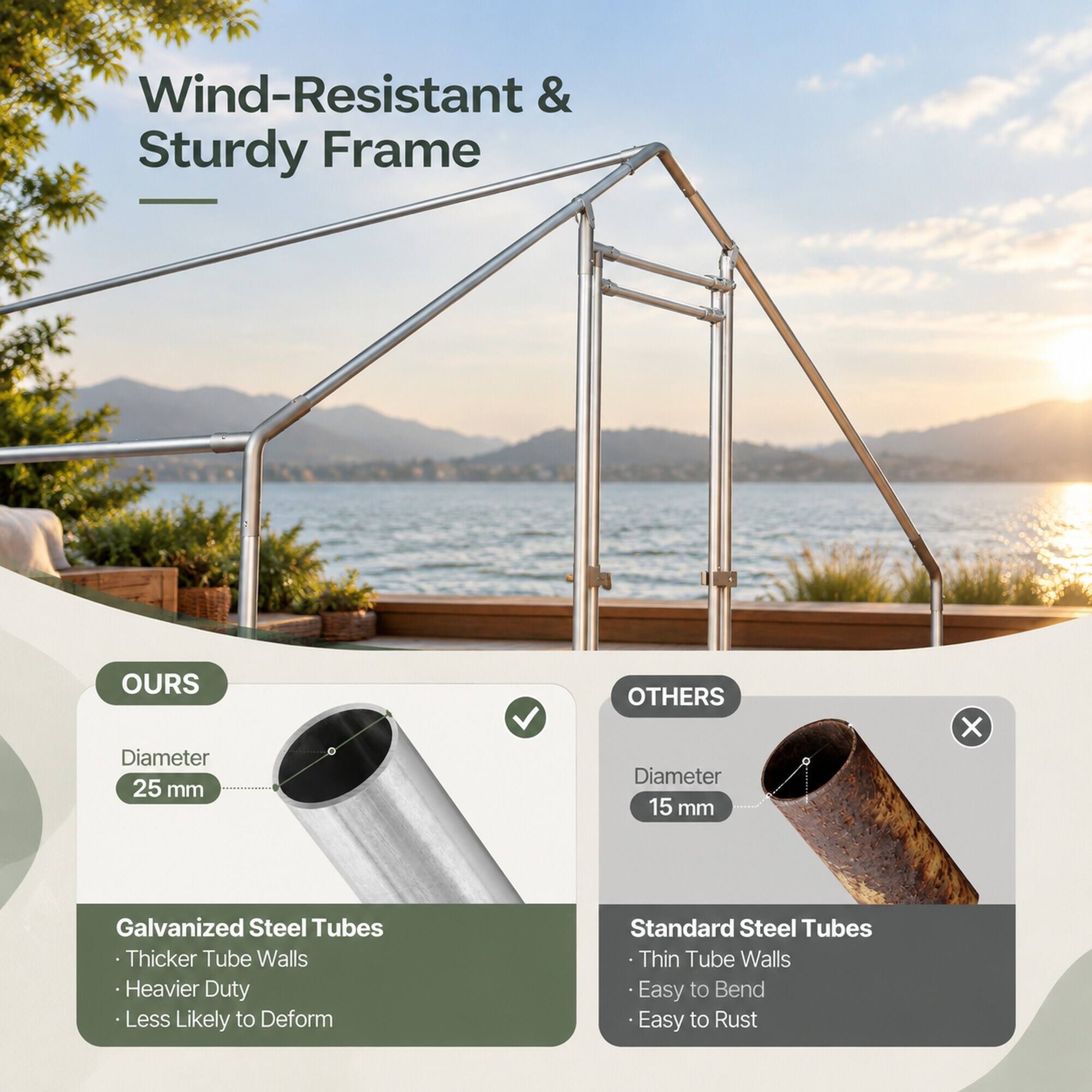 Wind-Resistant & Sturdy Frame

OURS
- Diameter 25 mm
- Galvanized Steel Tubes
  - Thicker Tube Walls
  - Heavier Duty
  - Less Likely to Deform

OTHERS
- Diameter 15 mm
- Standard Steel Tubes
  - Thin Tube Walls
  - Easy to Bend
  - Easy to Rust