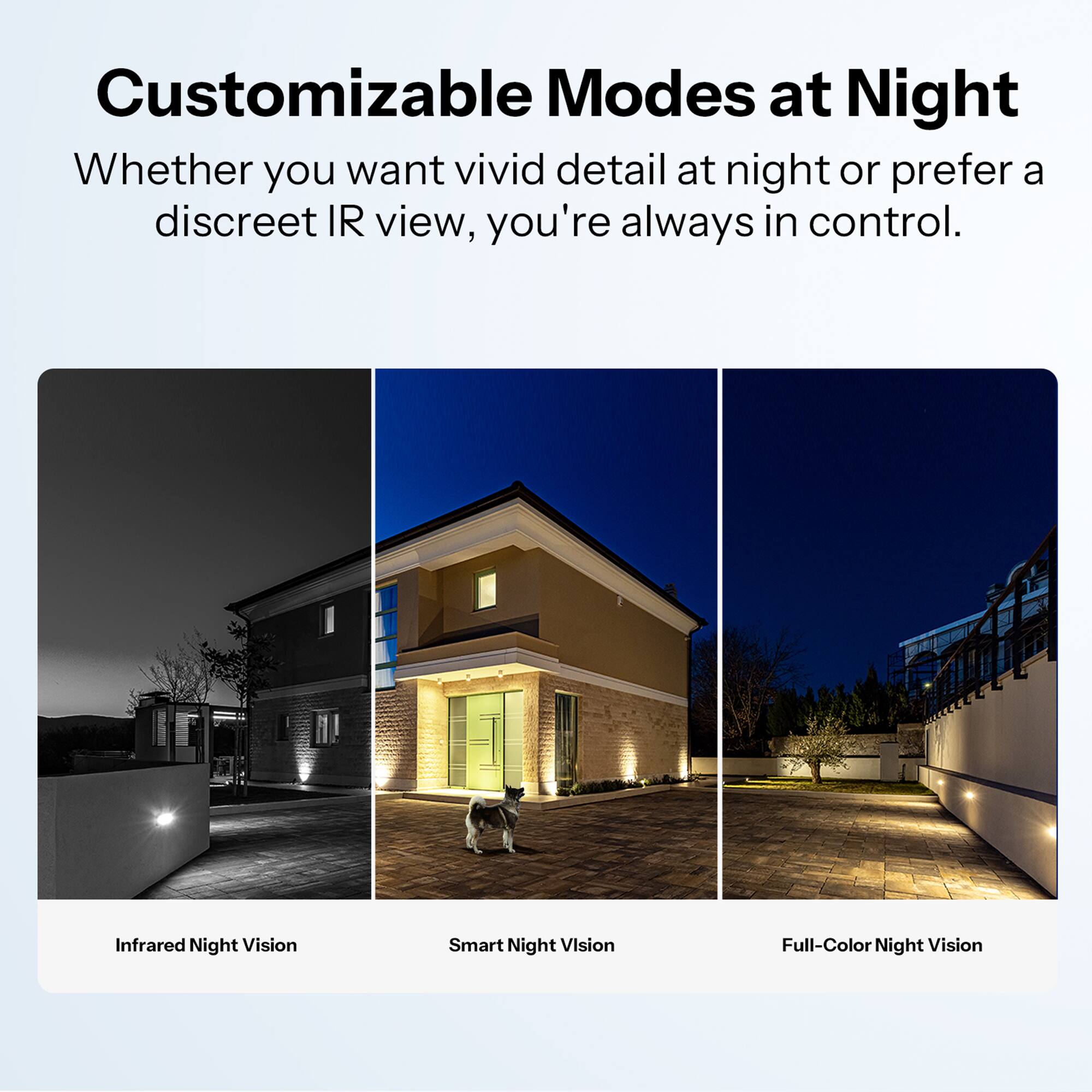 Customizable Modes at Night  
Whether you want vivid detail at night or prefer a discreet IR view, you're always in control.  

Infrared Night Vision  
Smart Night Vision  
Full-Color Night Vision