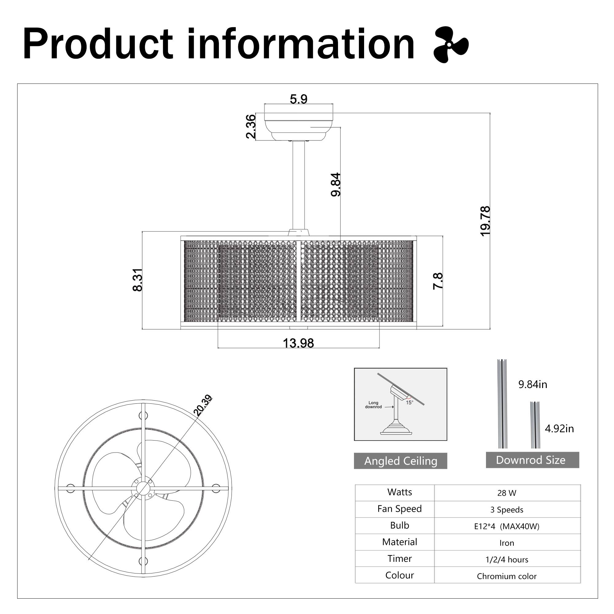 Product information

- Length: 15
- Width: 9.84in
- Height: 4.92in

Angled Ceiling Downrod Size

- Watts: 28 W
- Fan Speed: 3 Speeds
- Bulb: E12* (MAX40W)
- Material: Iron
- Timer: 1/2/4 hours
- Colour: Chromium color

Dimensions:
- 2.36
- 5.9
- 8.31
- 7.8
- 9.84
- 13.98
- 19.78
- 20.39

Downrod Size:
- 9.84in
- 4.92in