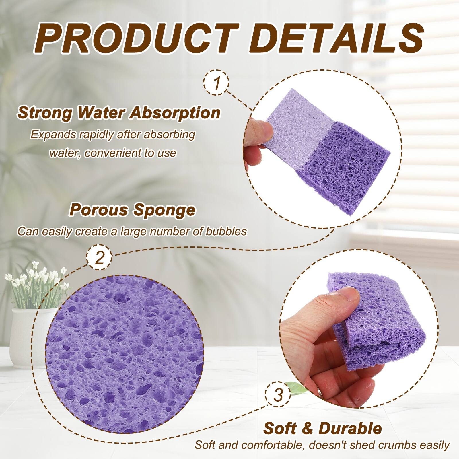 PRODUCT DETAILS

1. Strong Water Absorption
   - Expands rapidly after absorbing water, convenient to use

2. Porous Sponge
   - Can easily create a large number of bubbles

3. Soft & Durable
   - Soft and comfortable, doesn't shed crumbs easily