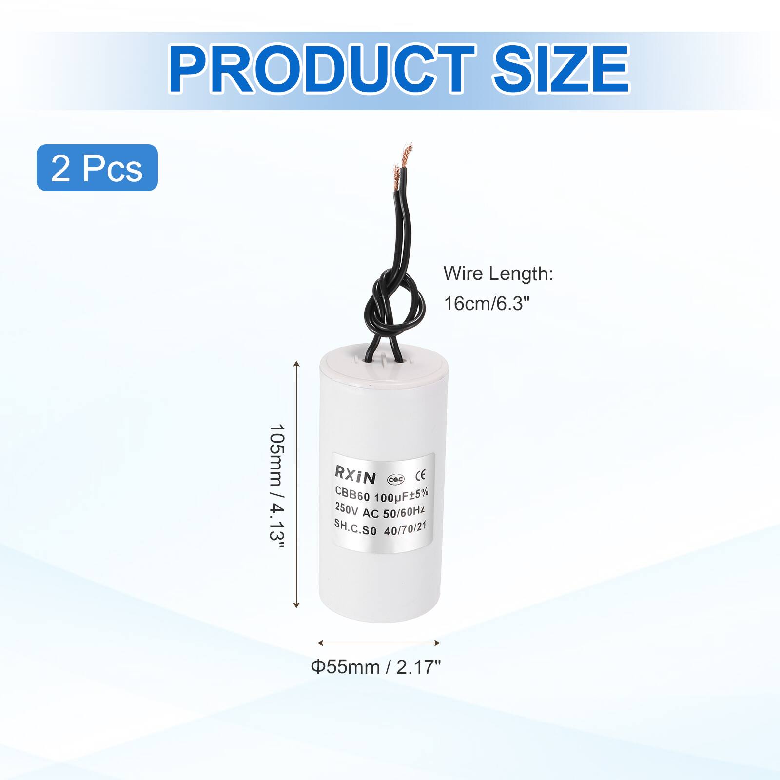 PRODUCT SIZE  
2 Pcs  
Wire Length: 16cm/6.3"  
105mm / 4.13"  
RXIN  
CBB60 100F5% 250V AC 50/60HZ  
SH.C.S0 40/70/21  
55mm / 2.17"  
2.17"