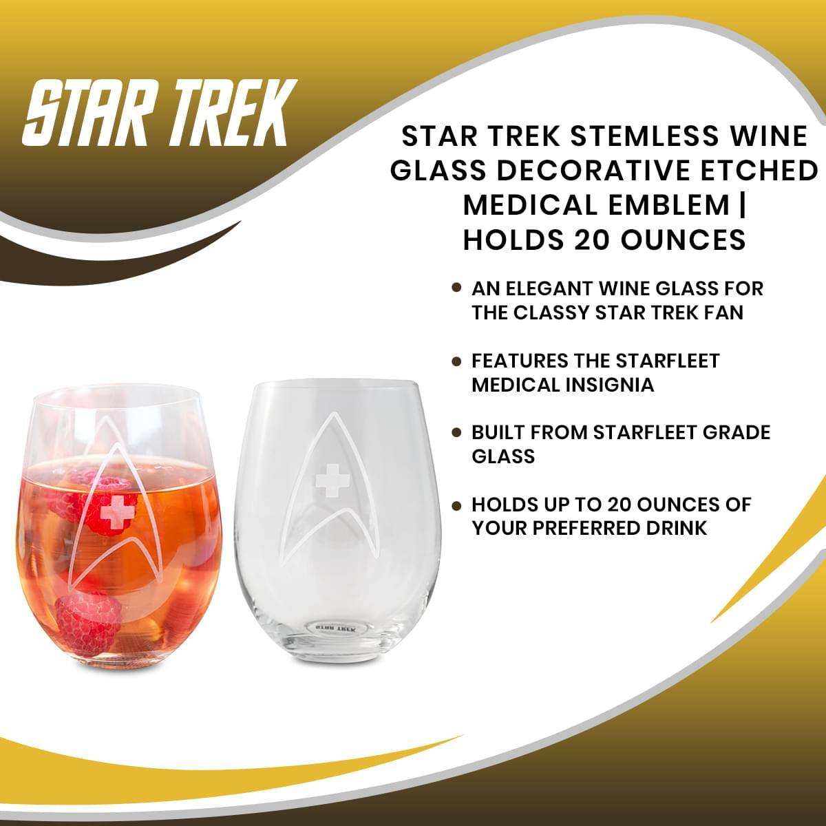 STAR TREK

STAR TREK STEMLESS WINE GLASS DECORATIVE ETCHED MEDICAL EMBLEM | HOLDS 20 OUNCES

- AN ELEGANT WINE GLASS FOR THE CLASSY STAR TREK FAN
- FEATURES THE STARFLEET MEDICAL INSIGNIA
- BUILT FROM STARFLEET GRADE GLASS
- HOLDS UP TO 20 OUNCES OF YOUR PREFERRED DRINK