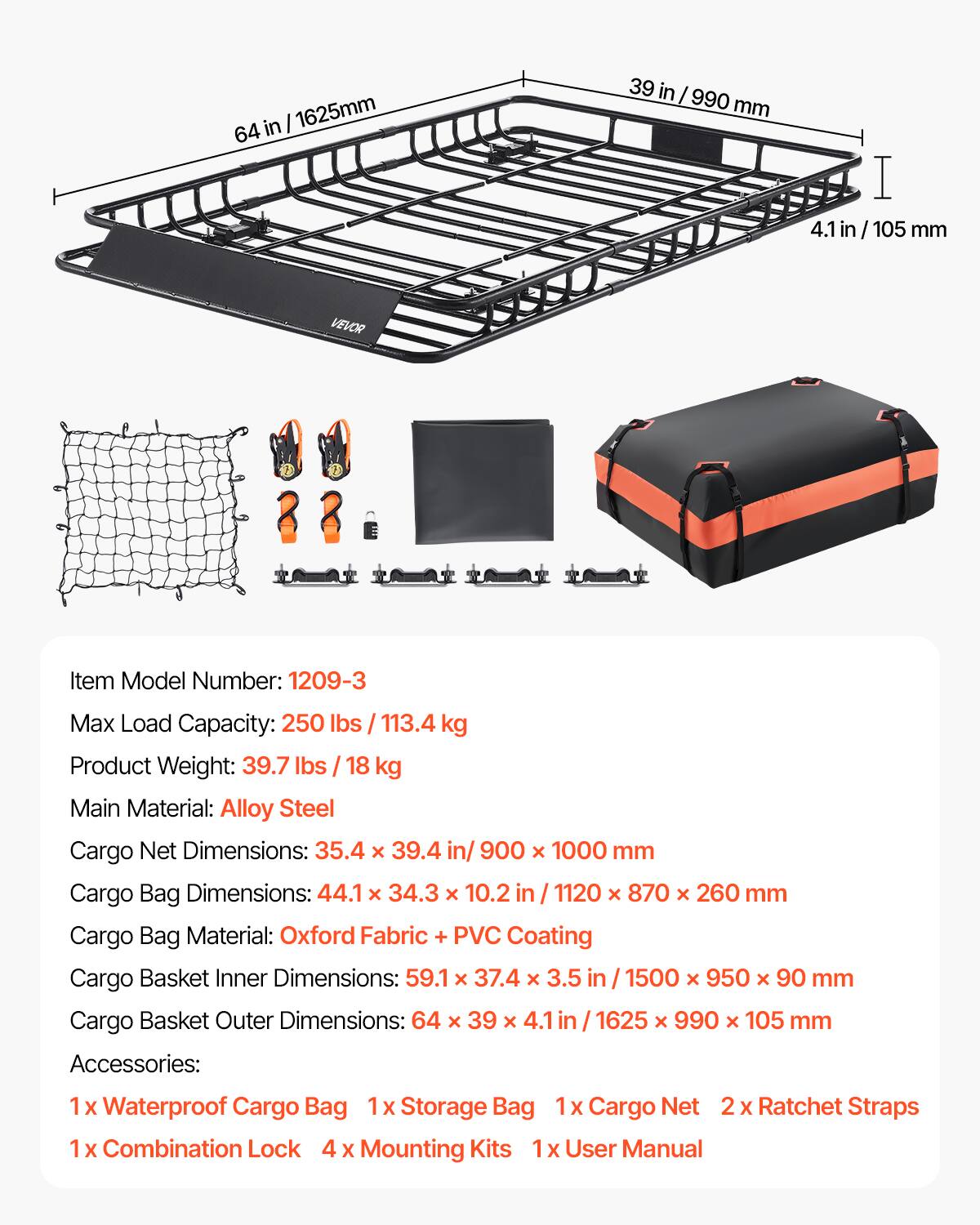 in I 1625mm 64 39 in I 990 mm I 4.1 in/105 in 105 mm VEVORR

Item Model Number: 1209-3

Max Load Capacity: 250 lbs / 113.4 kg

Product Weight: 39.7 lbs / 18 kg

Main Material: Alloy Steel

Cargo Net Dimensions: 35.4 x 39.4 in/ 900 x 1000 mm

Cargo Bag Dimensions: 44.1 x 34.3 x 10.2 in / 1120 x 870 x 260 mm

Cargo Bag Material: Oxford Fabric + PVC Coating

Cargo Basket Inner Dimensions: 59.1 x 37.4 x 3.5 in / 1500 x 950 x 90 mm

Cargo Basket Outer Dimensions: 64 x 39 x 4.1 in 1625 x 990 x 105 mm

Accessories: 1 x Waterproof Cargo Bag