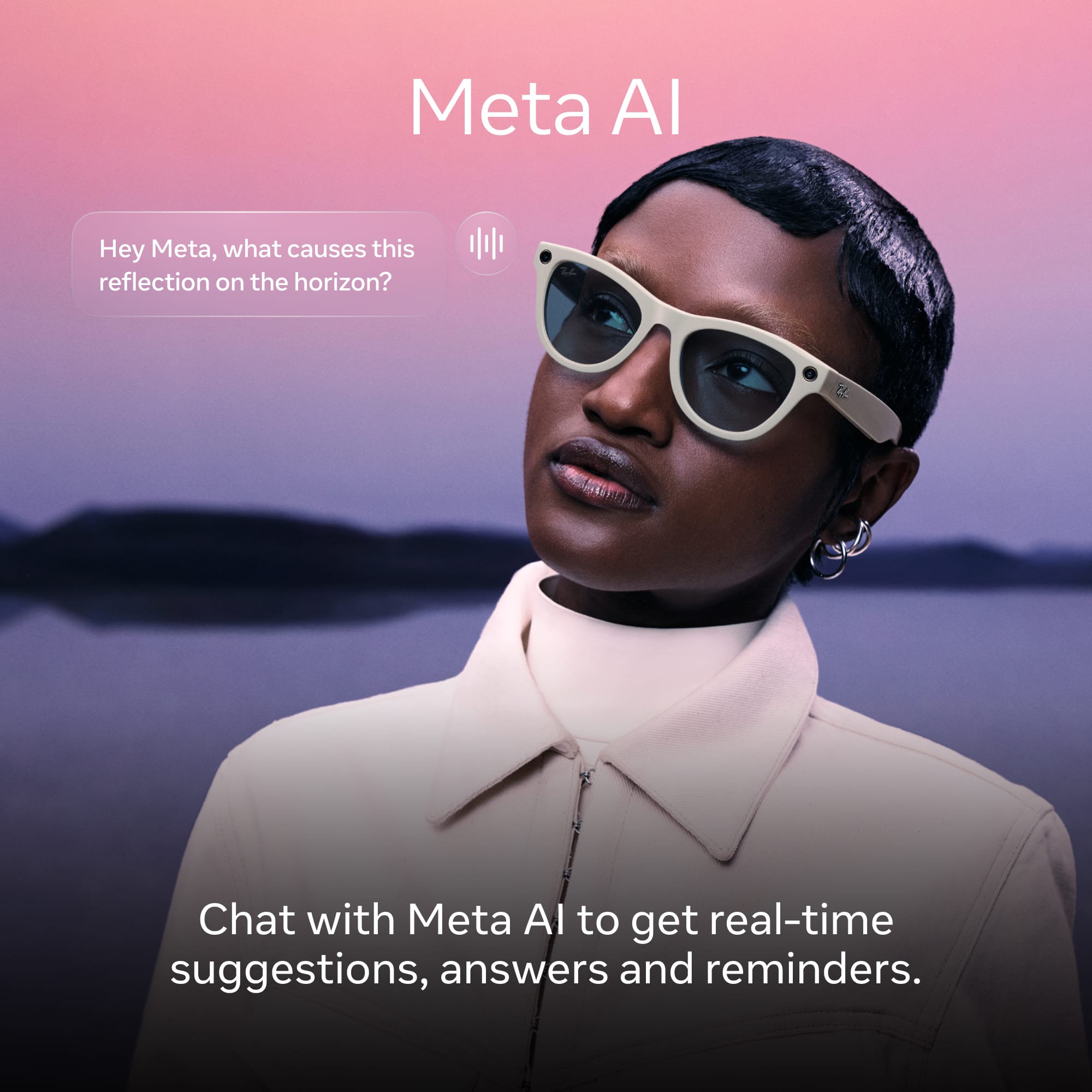 Meta AI
Hey Meta, what causes this reflection on the horizon?
Chat with Meta AI to get real-time suggestions, answers and reminders.