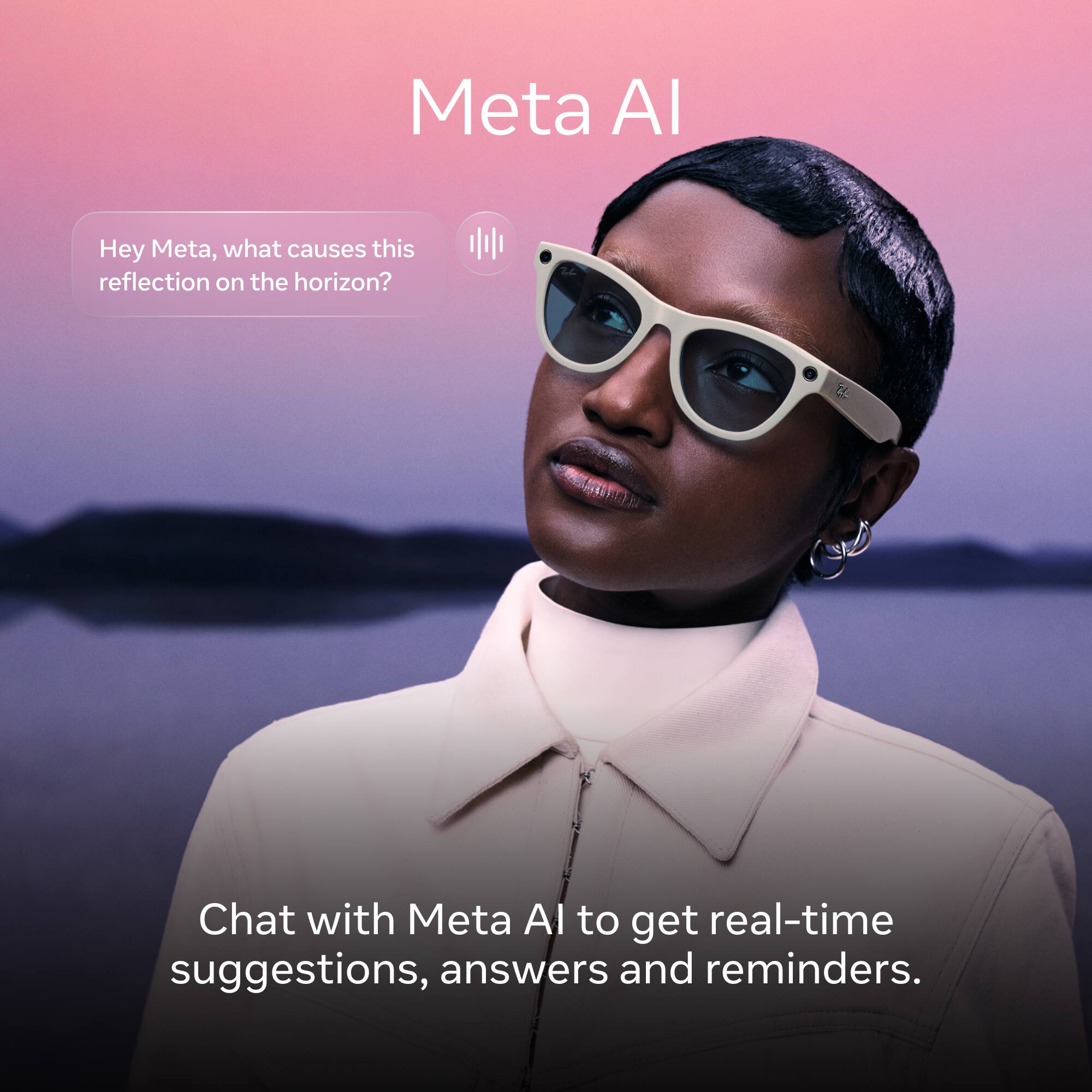 Meta AI

Hey Meta, what causes this reflection on the horizon?

Chat with Meta AI to get real-time suggestions, answers and reminders.