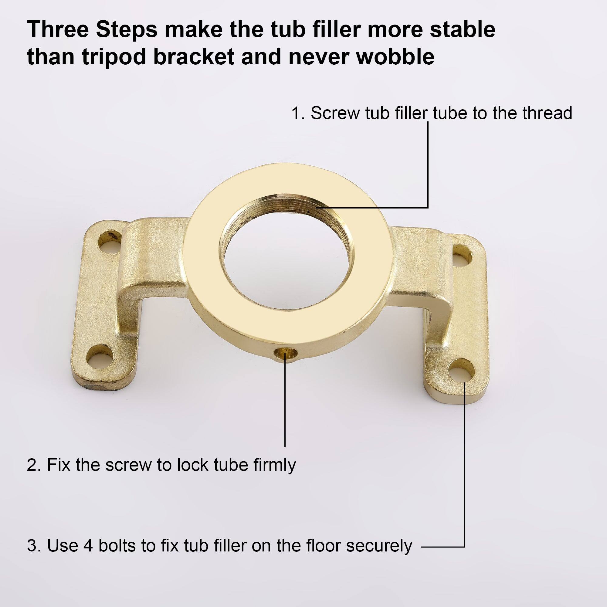 Three Steps make the tub filler more stable than tripod bracket and never wobble

1. Screw tub filler tube to the thread
2. Fix the screw to lock tube firmly
3. Use 4 bolts to fix tub filler on the floor securely