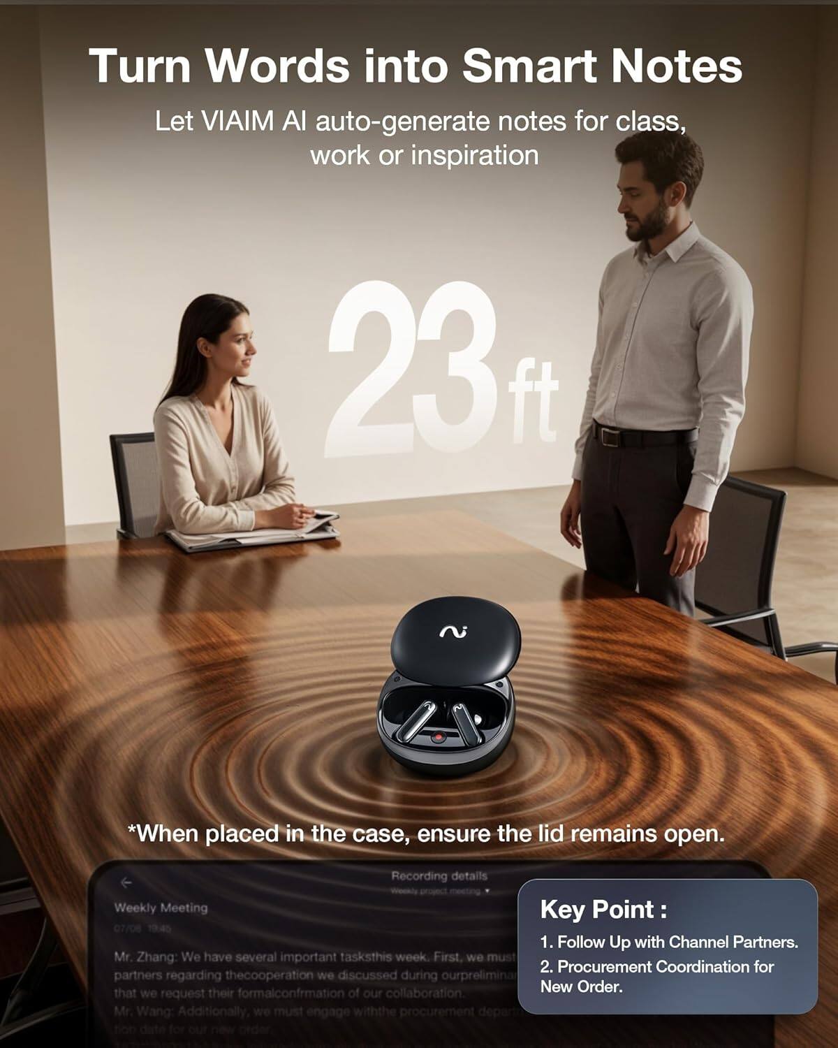 Turn Words into Smart Notes  
Let VIAIM AI auto-generate notes for class, work or inspiration  

*When placed in the case, ensure the lid remains open.  

Weekly Meeting  
Key Point:  
1. Follow Up with Channel Partners.  
2. Procurement Coordination for New Order.  

Recording details  
Weekly Meeting  
07/08 10:45  
Mr. Zhang: We have several important tasks this week. First, we must follow up with channel partners regarding the cooperation we discussed during our preliminary meeting. That we request their formal confirmation of our collaboration.  
Mr. Wang: Additionally, we must engage with the procurement department for our new order.