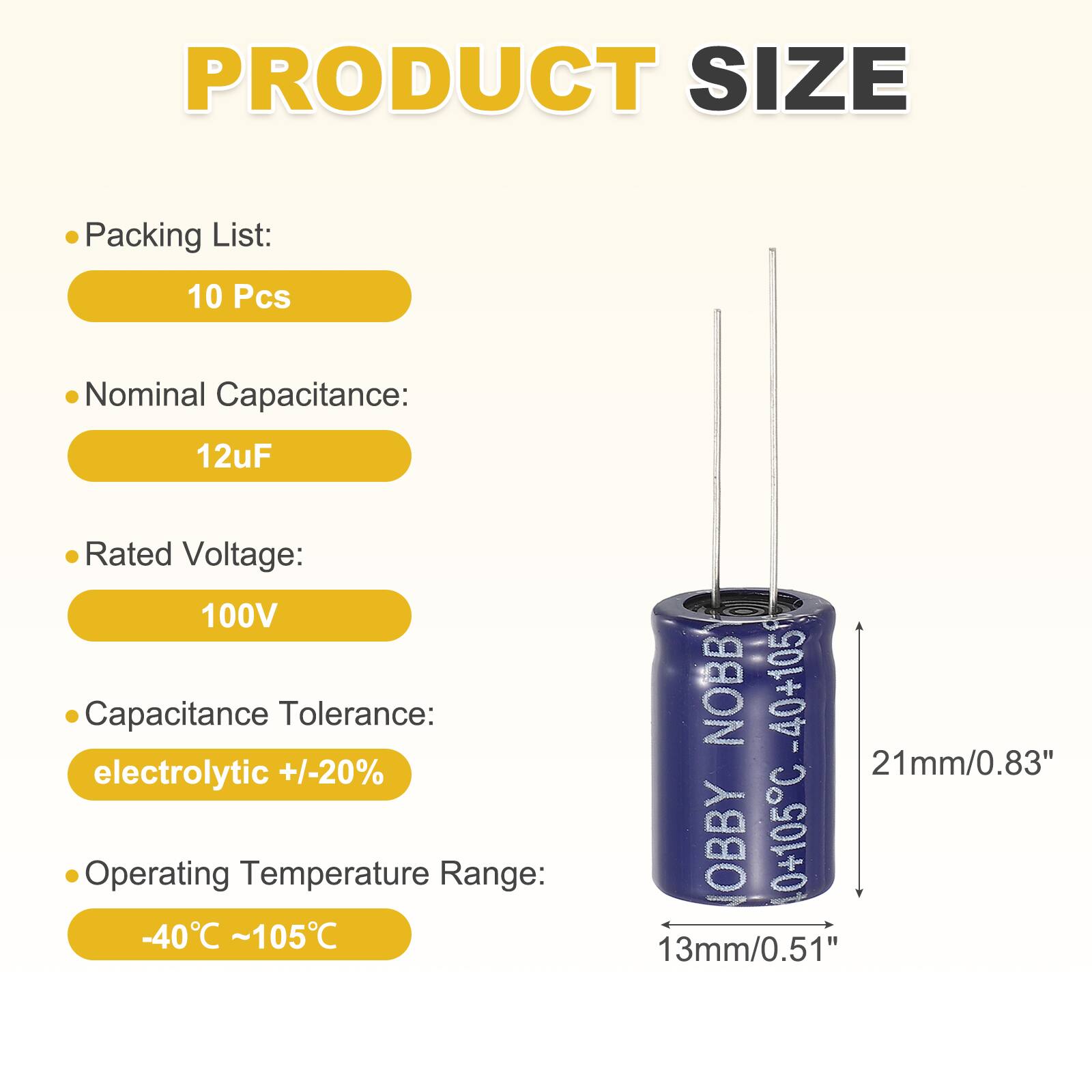PRODUCT SIZE

- Packing List: 10 Pcs
- Nominal Capacitance: 12uF
- Rated Voltage: 100V
- Capacitance Tolerance: electrolytic +/-20%
- Operating Temperature Range: -40°C ~ 105°C

NOBB -40+105

21mm/0.83"

OBBY 0+105C

13mm/0.51"