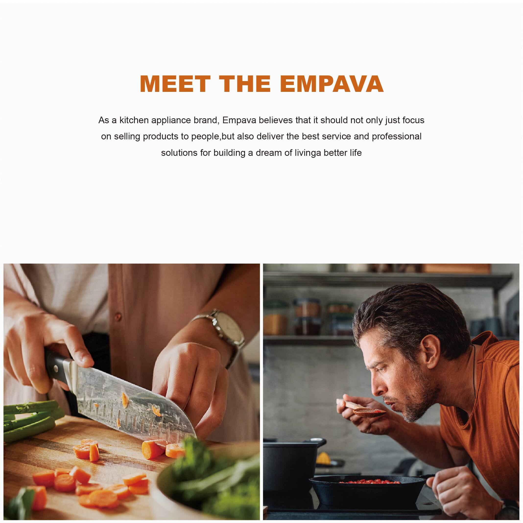 MEET THE EMPAVA

As a kitchen appliance brand, Empava believes that it should not only just focus on selling products to people, but also deliver the best service and professional solutions for building a dream of living a better life.