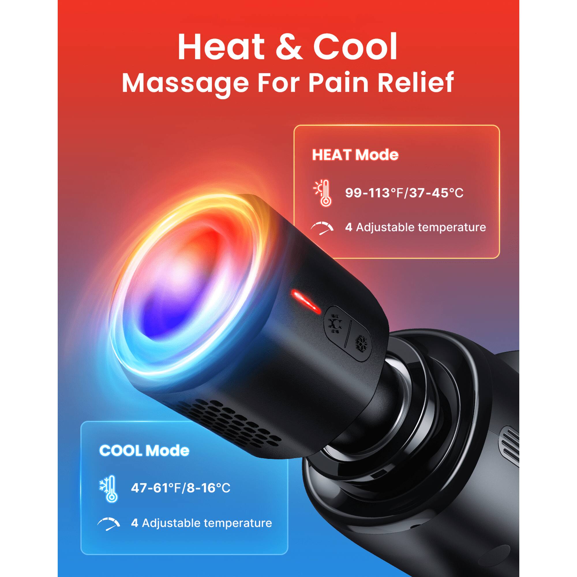 Heat & Cool Massage For Pain Relief

HEAT Mode
99-113°F/37-45°C
4 Adjustable temperature

COOL Mode
47-61°F/8-16°C
4 Adjustable temperature
