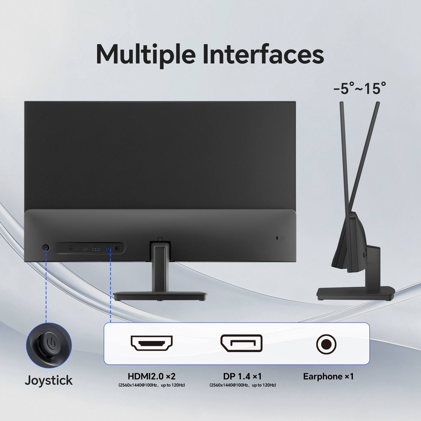 Multiple Interfaces  
-5°~15°  

Joystick  
HDMI 2.0 x2 (2560x1440@100Hz, up to 120Hz)  
DP 1.4 x1 (2560x1440@100Hz, up to 120Hz)  
Earphone x1
