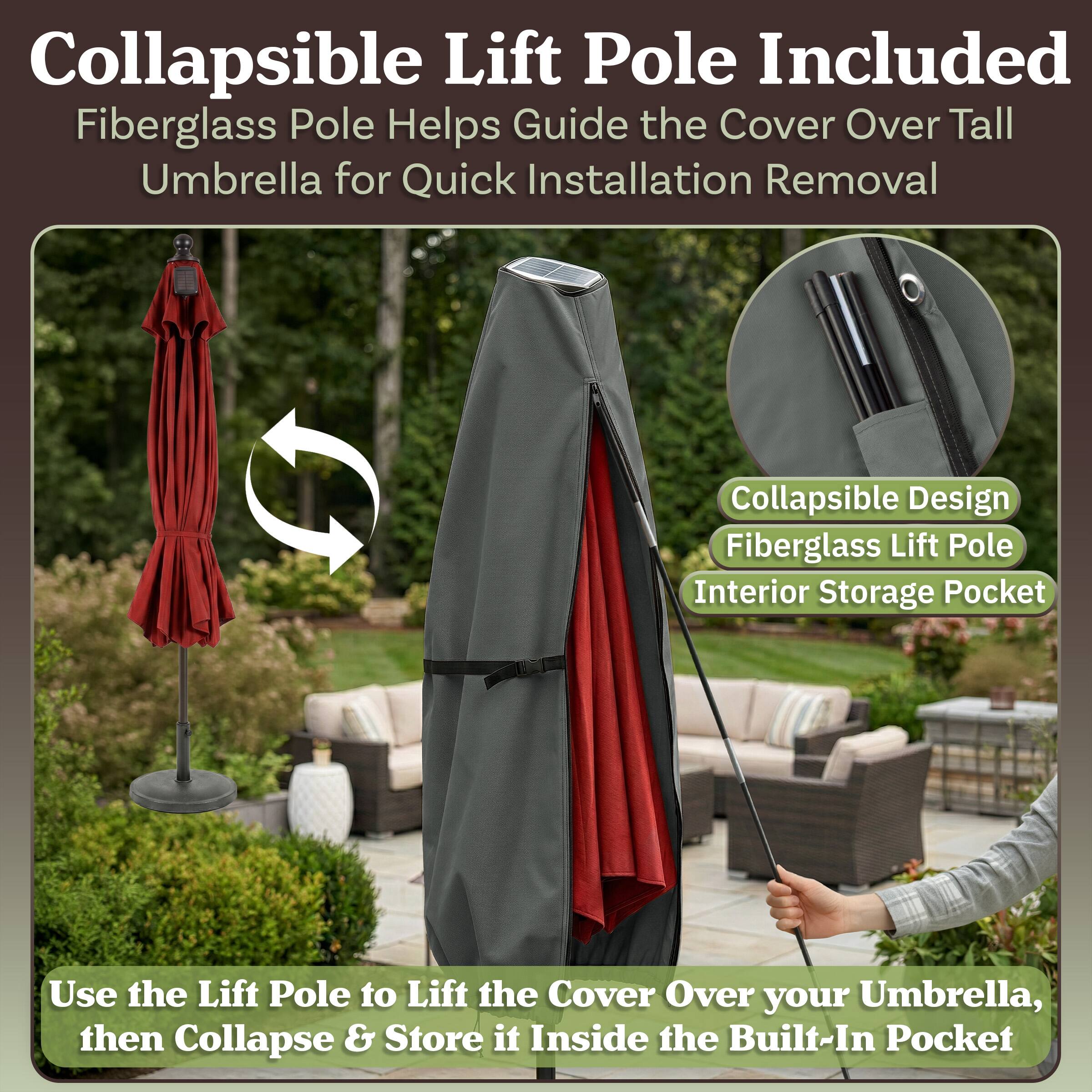 Collapsible Lift Pole Included  
Fiberglass Pole Helps Guide the Cover Over Tall Umbrella for Quick Installation Removal  
Collapsible Design  
Fiberglass Lift Pole  
Interior Storage Pocket  

Use the Lift Pole to Lift the Cover Over your Umbrella, then Collapse & Store it Inside the Built-In Pocket