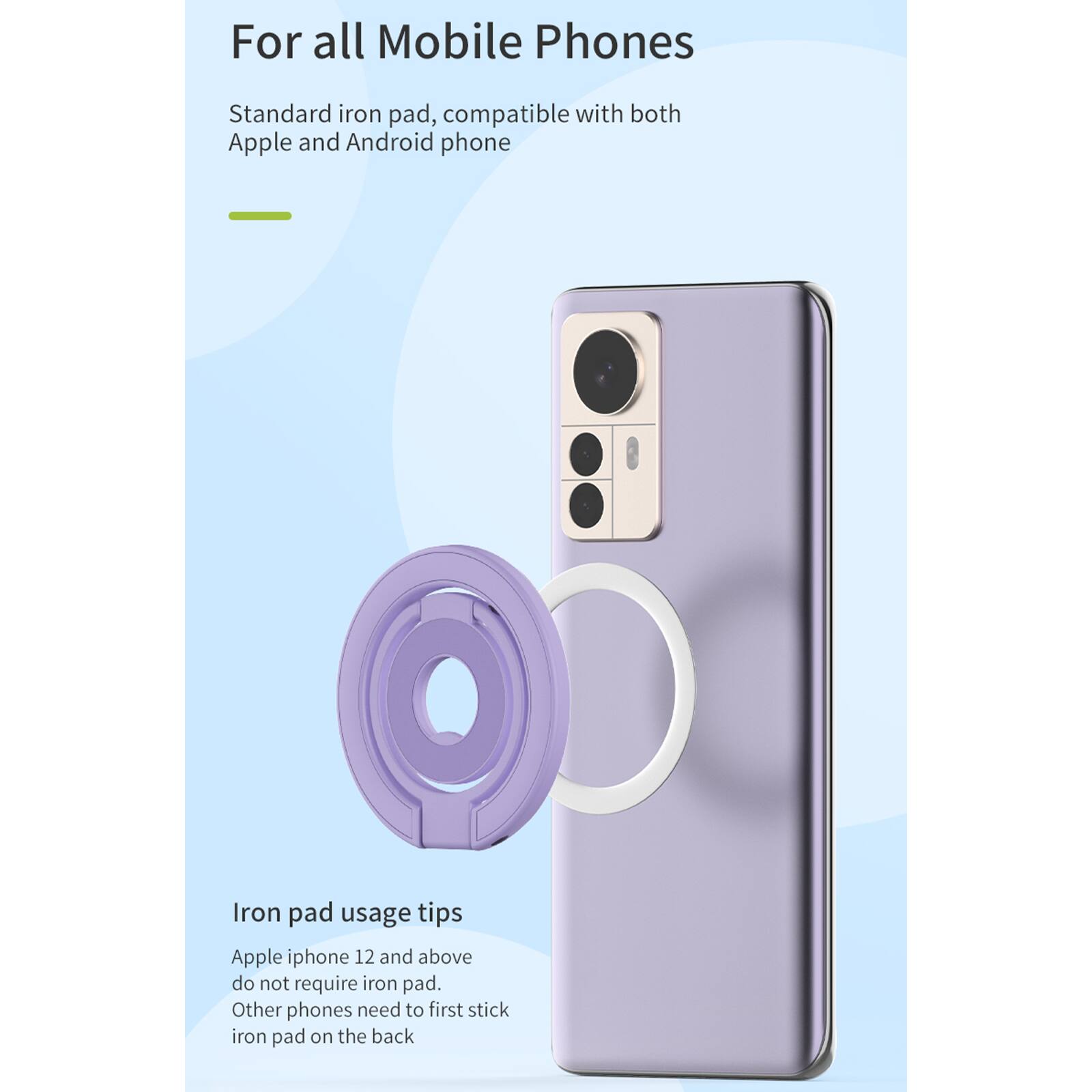 For all Mobile Phones

Standard iron pad, compatible with both Apple and Android phone

Iron pad usage tips
Apple iphone 12 and above do not require iron pad.
Other phones need to first stick iron pad on the back