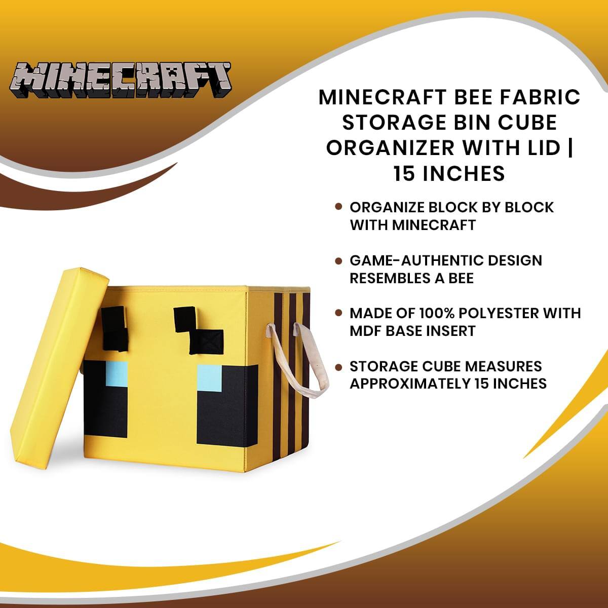 MINECRAFT BEE FABRIC STORAGE BIN CUBE ORGANIZER WITH LID | 15 INCHES

- ORGANIZE BLOCK BY BLOCK WITH MINECRAFT
- GAME-AUTHENTIC DESIGN RESEMBLES A BEE
- MADE OF 100% POLYESTER WITH MDF BASE INSERT
- STORAGE CUBE MEASURES APPROXIMATELY 15 INCHES