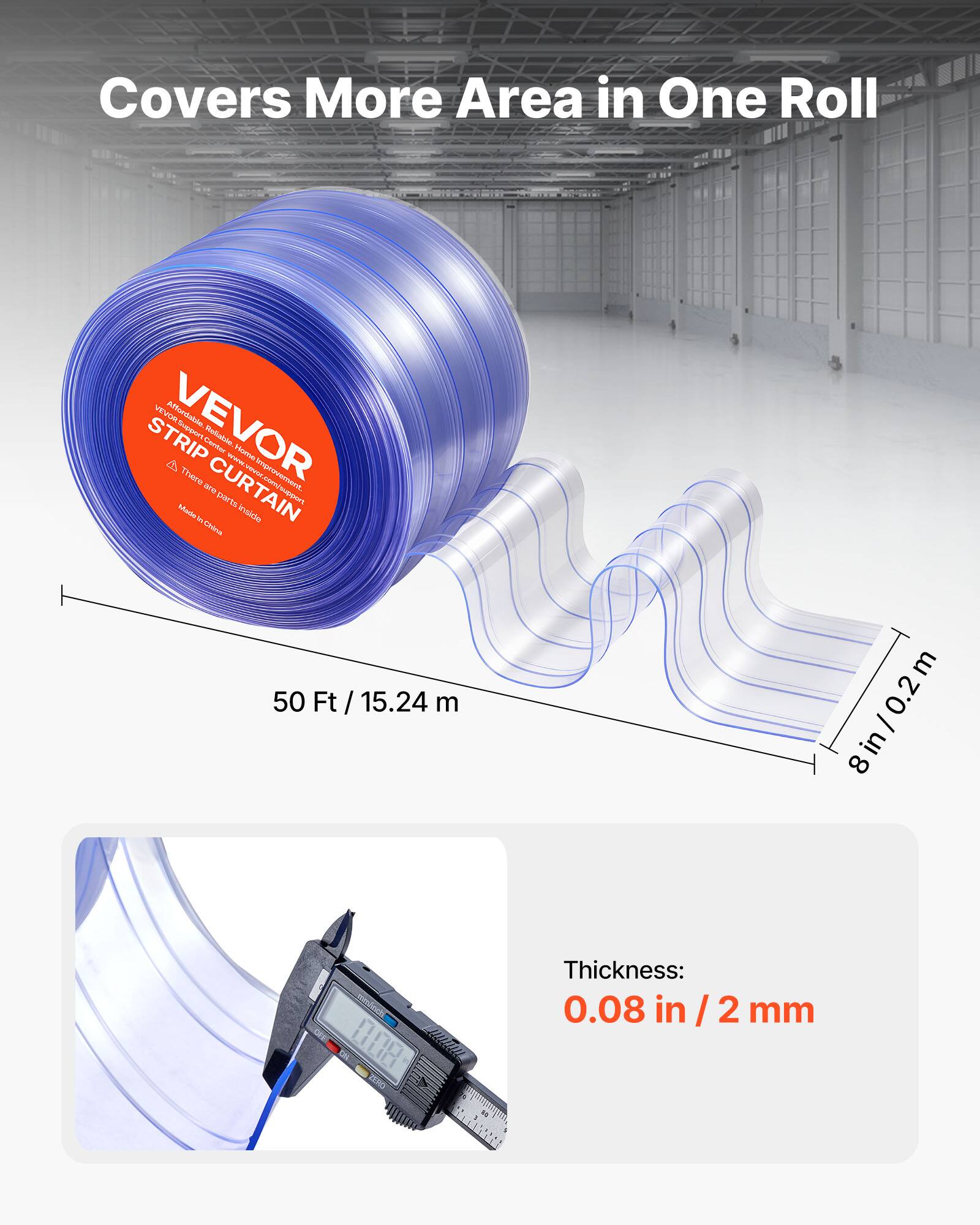 Covers More Area in One Roll

VEVOR STRIP CURTAIN

50 Ft / 15.24 m

8 in / 0.2 m

Thickness: 0.08 in / 2 mm