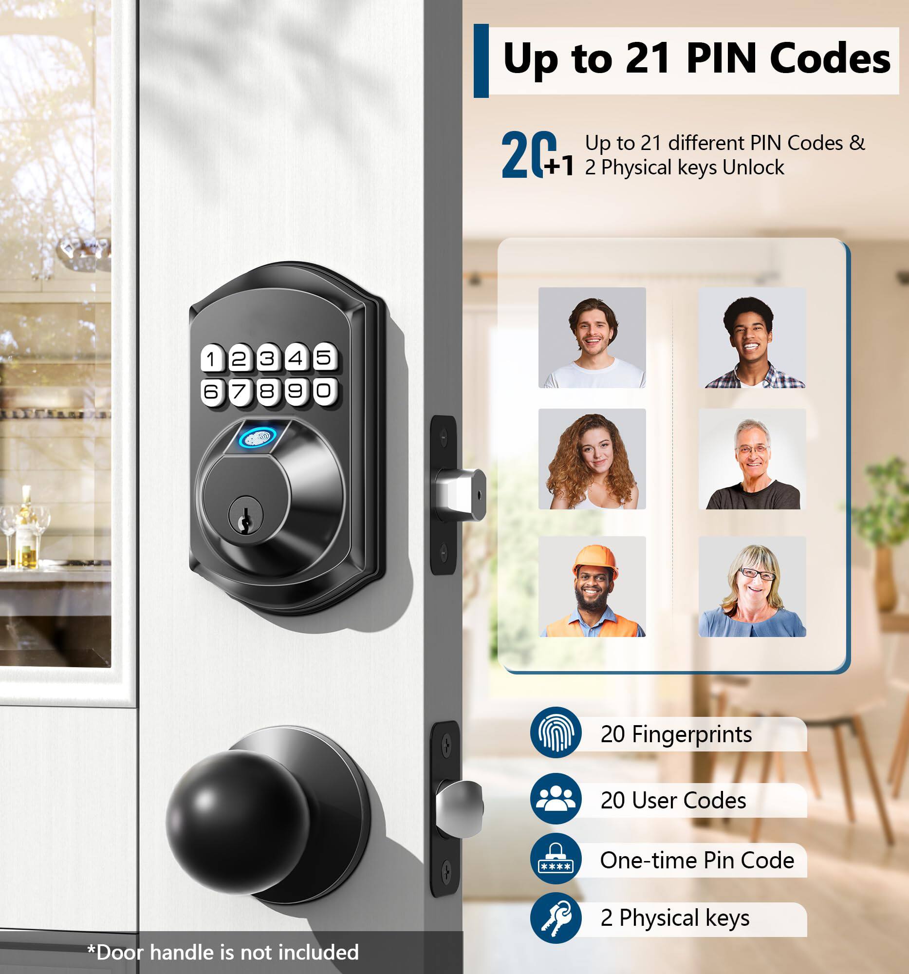 Up to 21 PIN Codes

Up to 21 different PIN Codes & 2 Physical keys Unlock

20 Fingerprints

20 User Codes

One-time Pin Code

2 Physical keys

*Door handle is not included