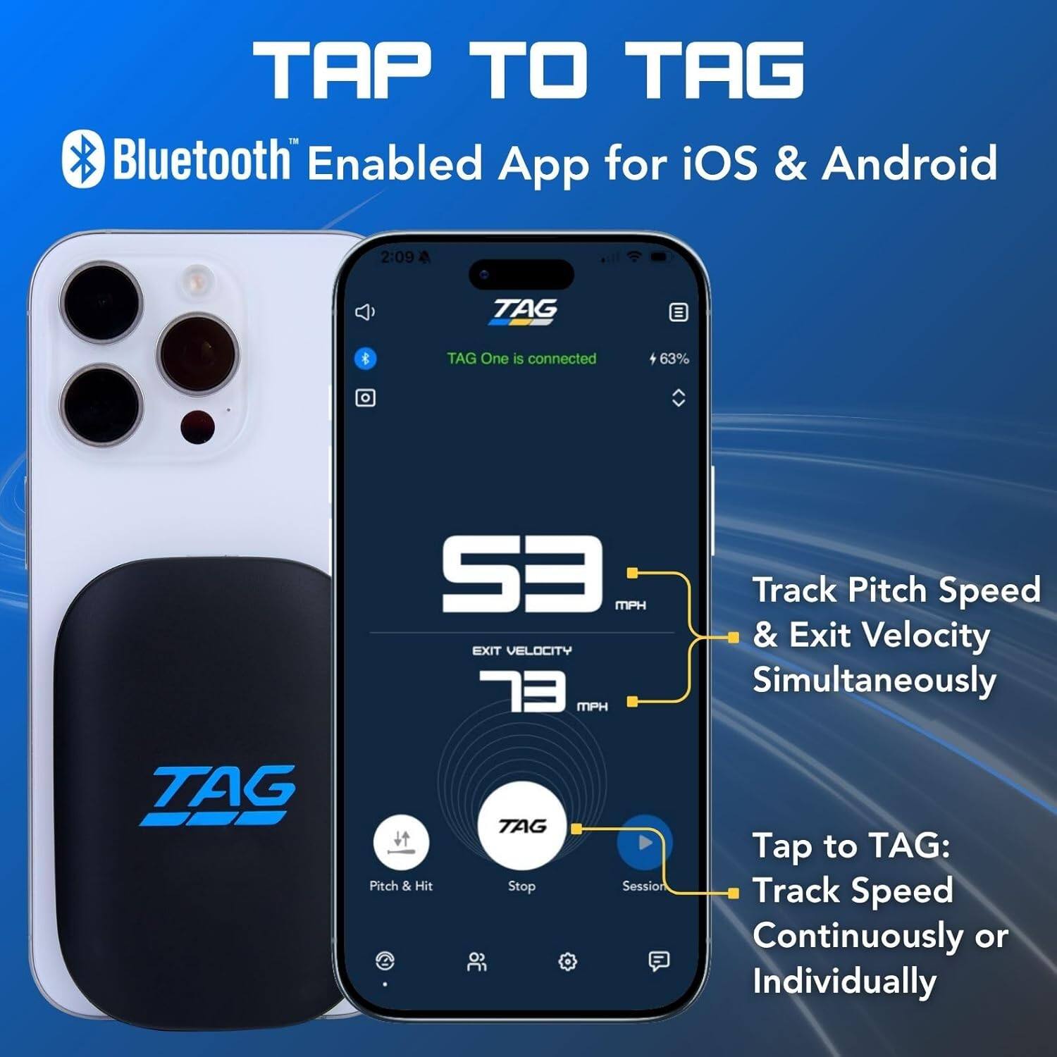 TAP TO TAG  
Bluetooth Enabled App for iOS & Android  

TAG One is connected  
63%  

Track Pitch Speed & Exit Velocity Simultaneously  

Pitch & Hit  
TAG Stop  
Session  

Tap to TAG: Track Speed Continuously or Individually