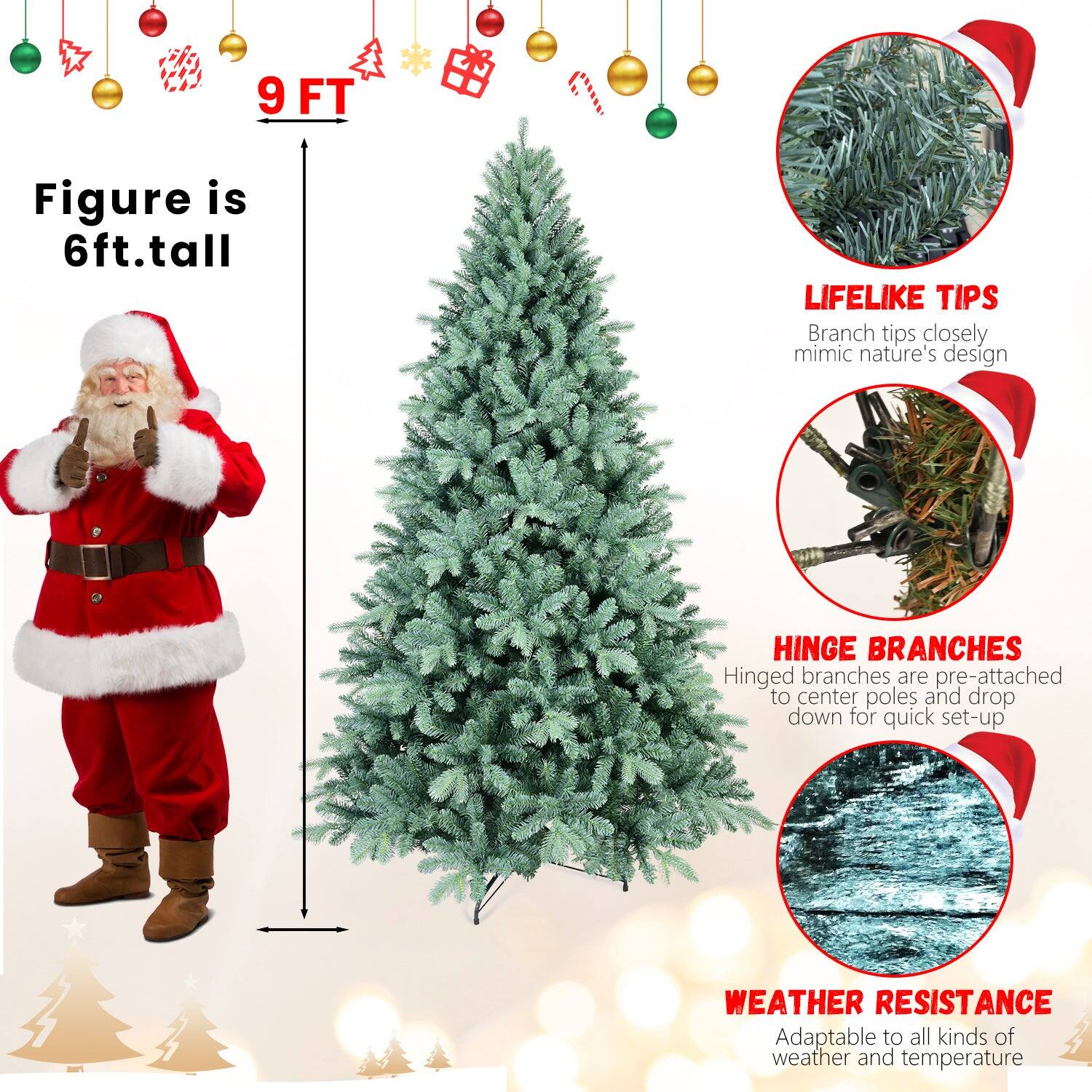 - **9 FT**
- **Figure is 6ft.tall**
- **LIFELIKE TIPS**
  - Branch tips closely mimic nature's design
- **HINGE BRANCHES**
  - Hinged branches are pre-attached to center poles and drop down for quick set-up
- **WEATHER RESISTANCE**
  - Adaptable to all kinds of weather and temperature