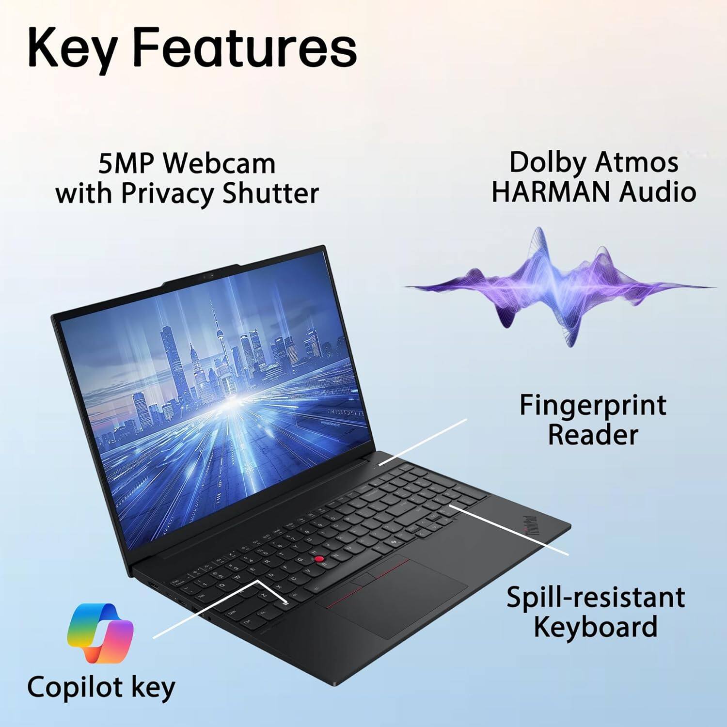 Key Features
- 5MP Webcam with Privacy Shutter
- Dolby Atmos HARMAN Audio
- Fingerprint Reader
- Spill-resistant Keyboard
- Copilot key