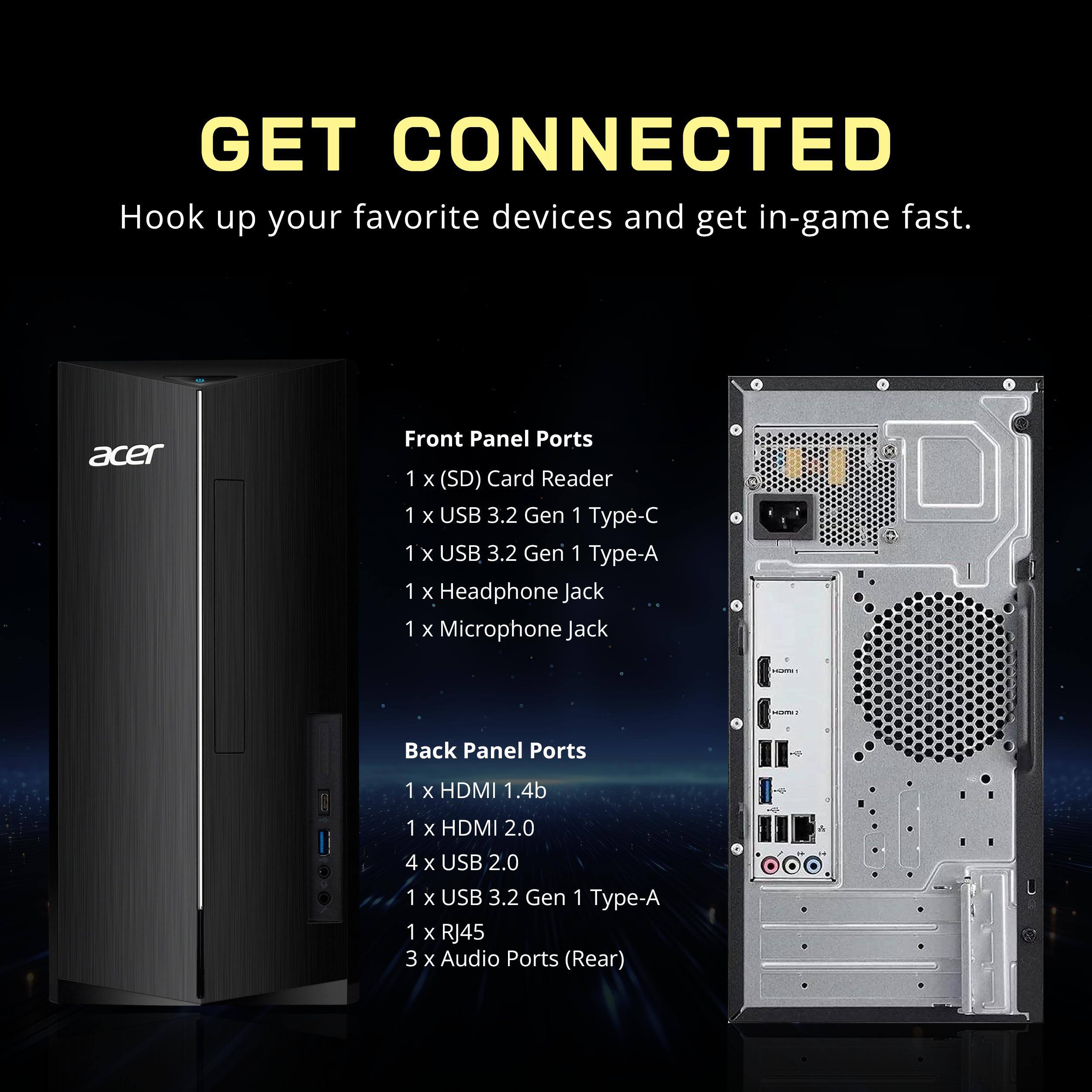 GET CONNECTED  
Hook up your favorite devices and get in-game fast.

**Front Panel Ports**  
- 1 x (SD) Card Reader  
- 1 x USB 3.2 Gen 1 Type-C  
- 1 x USB 3.2 Gen 1 Type-A  
- 1 x Headphone Jack  
- 1 x Microphone Jack  

**Back Panel Ports**  
- 1 x HDMI 1.4b  
- 1 x HDMI 2.0  
- 4 x USB 2.0  
- 1 x USB 3.2 Gen 1 Type-A  
- 1 x RJ45  
- 3 x Audio Ports (Rear)