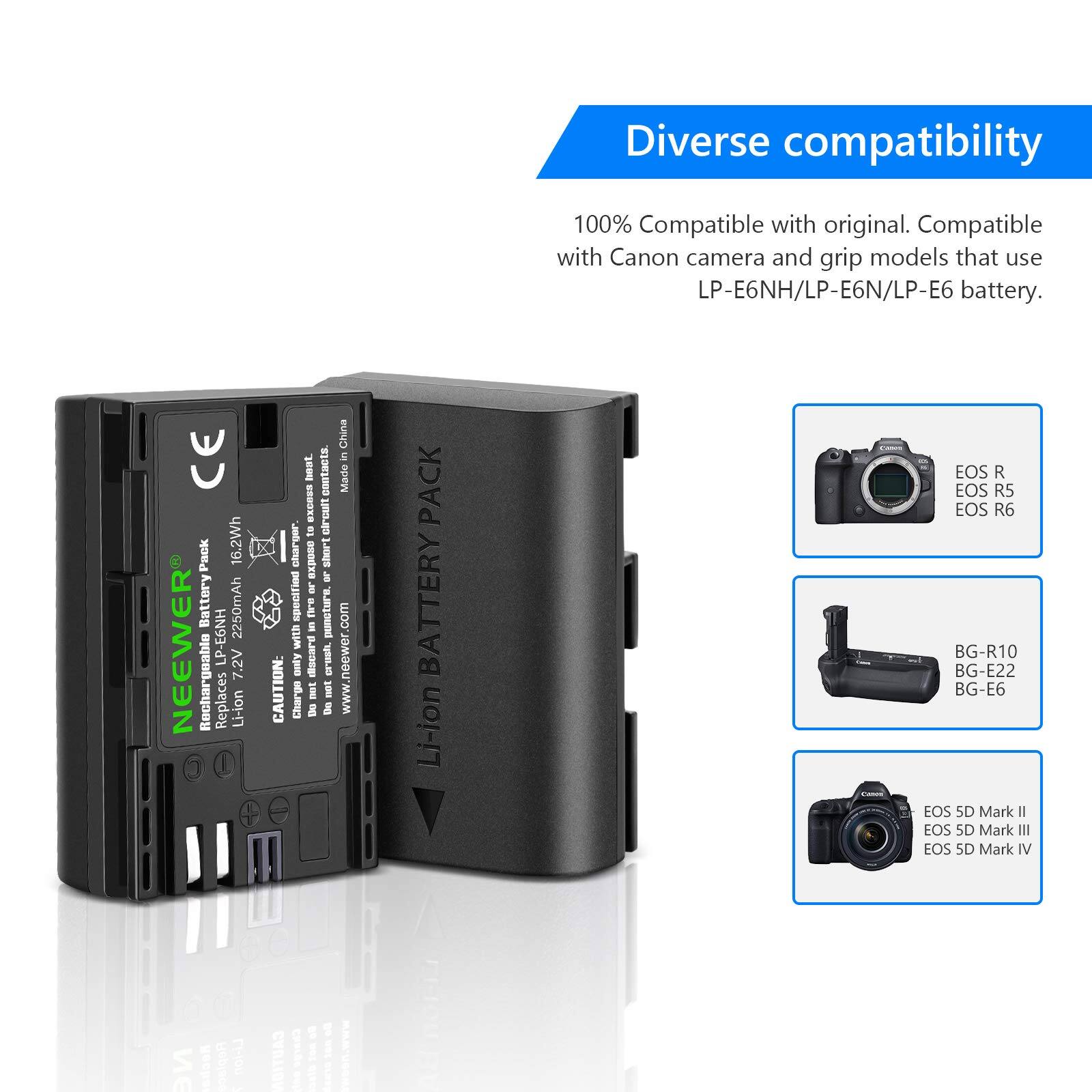 Diverse compatibility  
100% Compatible with original. Compatible with Canon camera and grip models that use LP-E6NH/LP-E6N/LP-E6 battery.  

CE Pack  
16.2Wh Battery  
2250mAh  
NEEWER LP-E6NH  
7.2V Rechargeable  
Replaces Li-ion  

CAUTION: Charge only in a charger.  

Made in China.  
www.neewer.com  

PACK BATTERY  
Li-ion  
EOS R  
EOS R5  
EOS R6  
BG-R10  
BG-E22  
BG-E6  
EOS 5D Mark I  
EOS 5D Mark II  
EOS 5D Mark IV