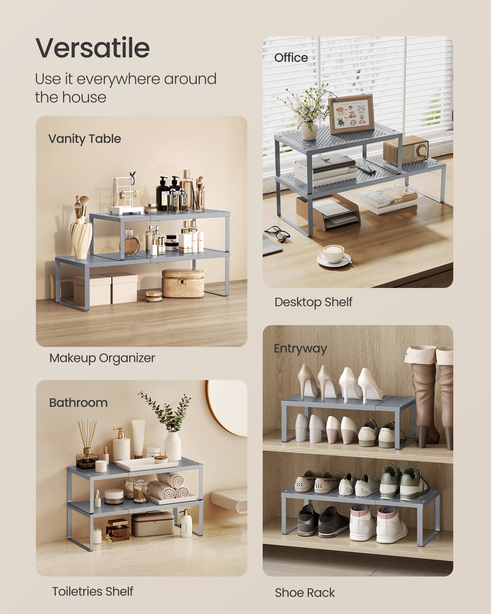 Versatile  
Use it everywhere around the house  
Office  
Vanity Table  
Desktop Shelf  
Makeup Organizer  
Entryway  
Bathroom  
Toiletries Shelf  
Shoe Rack
