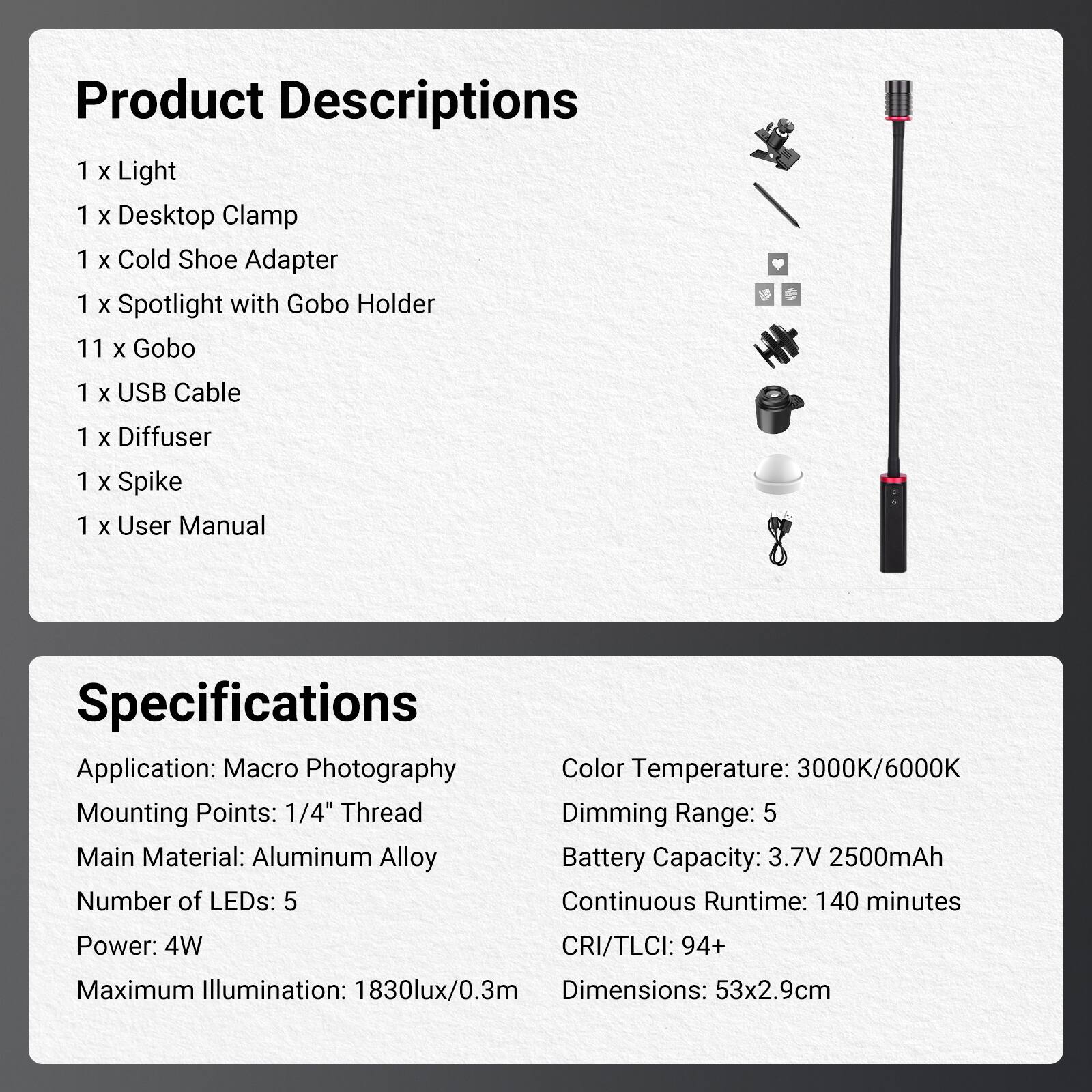 Product Descriptions

1 x Light  
1 x Desktop Clamp  
1 x Cold Shoe Adapter  
1 x Spotlight with Gobo Holder  
11 x Gobo  
1 x USB Cable  
1 x Diffuser  
1 x Spike  
1 x User Manual  

Specifications

Application: Macro Photography  
Mounting Points: 1/4" Thread  
Main Material: Aluminum Alloy  
Number of LEDs: 5  
Power: 4W  
Maximum Illumination: 1830lux/0.3m  

Color Temperature: 3000K/6000K  
Dimming Range: 5  
Battery Capacity: 3.7V 2500mAh  
Continuous Runtime: 140 minutes  
CRI/TLCI: 94+  
Dimensions: 53x2.9cm