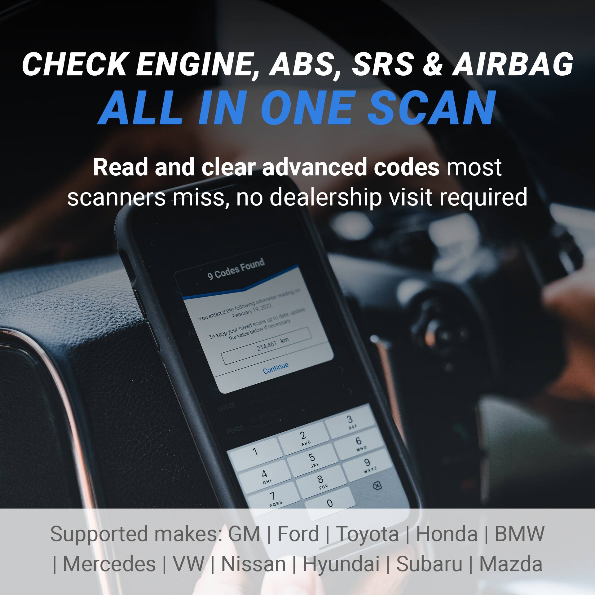 CHECK ENGINE, ABS, SRS & AIRBAG ALL IN ONE SCAN

Read and clear advanced codes most scanners miss, no dealership visit required

Codes Found 9 - You entered February 19, 2023, to date. Scans saved. To keep your value, keep the following 14 2023 udae. You entered February to date. Scans saved. 4 necessary. Keep your value. 214.461 km. Continue 00133 P0420 1 4 AMI 7 PORS 2 AB 5 INS 8 Tus 0 3 ... 6 M 9 ...

Supported makes: GM | Ford | Toyota | Honda | BMW | Mercedes | VW | Nissan | Hyundai | Subaru | Mazda