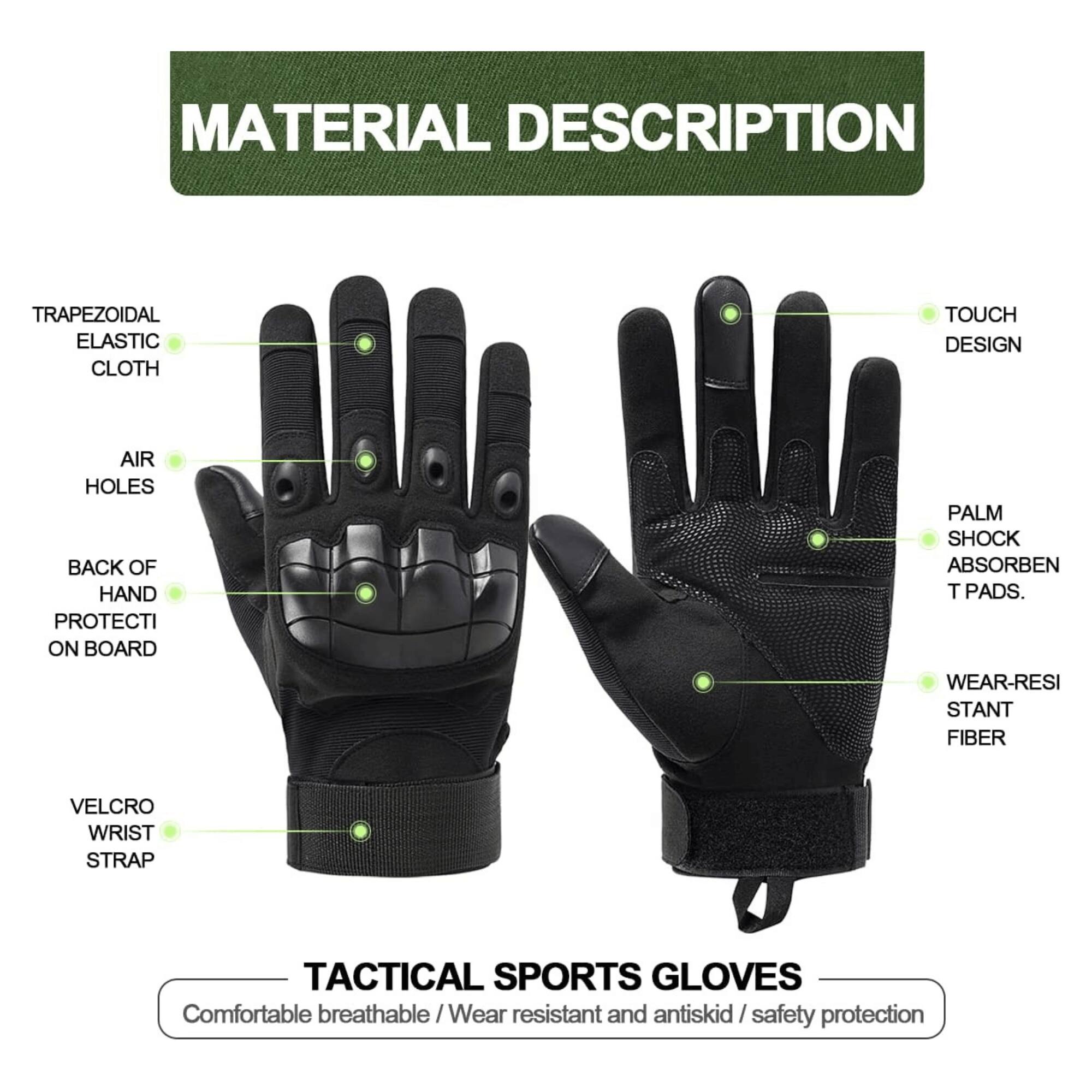 **MATERIAL DESCRIPTION**

- TRAPEZOIDAL ELASTIC CLOTH
- AIR HOLES
- BACK OF HAND PROTECTION ON BOARD
- VELCRO WRIST STRAP
- TOUCH DESIGN
- PALM SHOCK ABSORBENT PADS
- WEAR-RESISTANT FIBER

**TACTICAL SPORTS GLOVES**

Comfortable breathable / Wear resistant and antiskid / safety protection