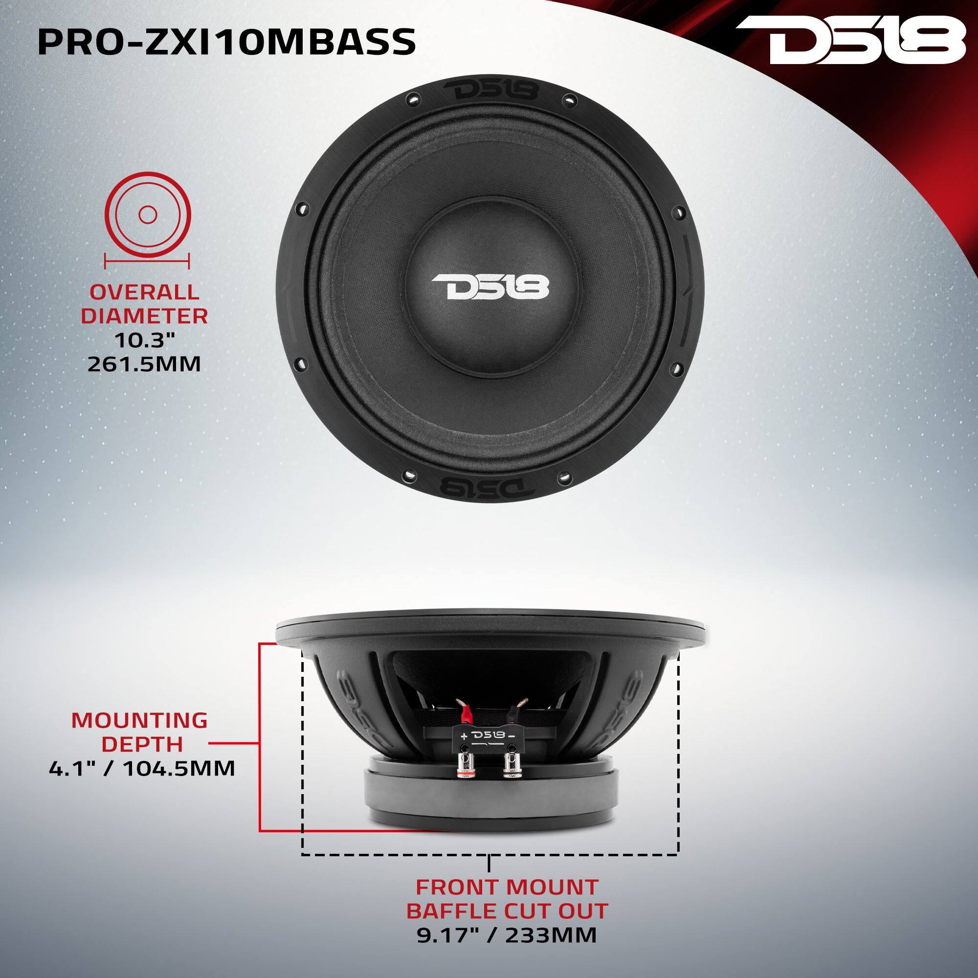 PRO-ZXI10MBASS D518

OVERALL DIAMETER 10.3" 261.5MM

MOUNTING DEPTH 4.1" / 104.5MM

FRONT MOUNT BAFFLE CUT OUT 9.17" / 233MM