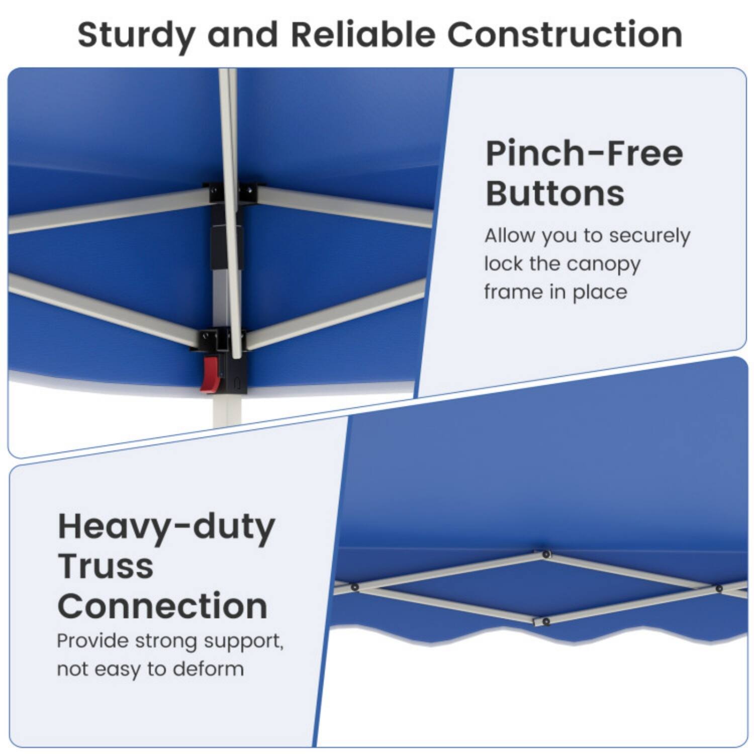 Sturdy and Reliable Construction

Pinch-Free Buttons
Allow you to securely lock the canopy frame in place

Heavy-duty Truss Connection
Provide strong support, not easy to deform