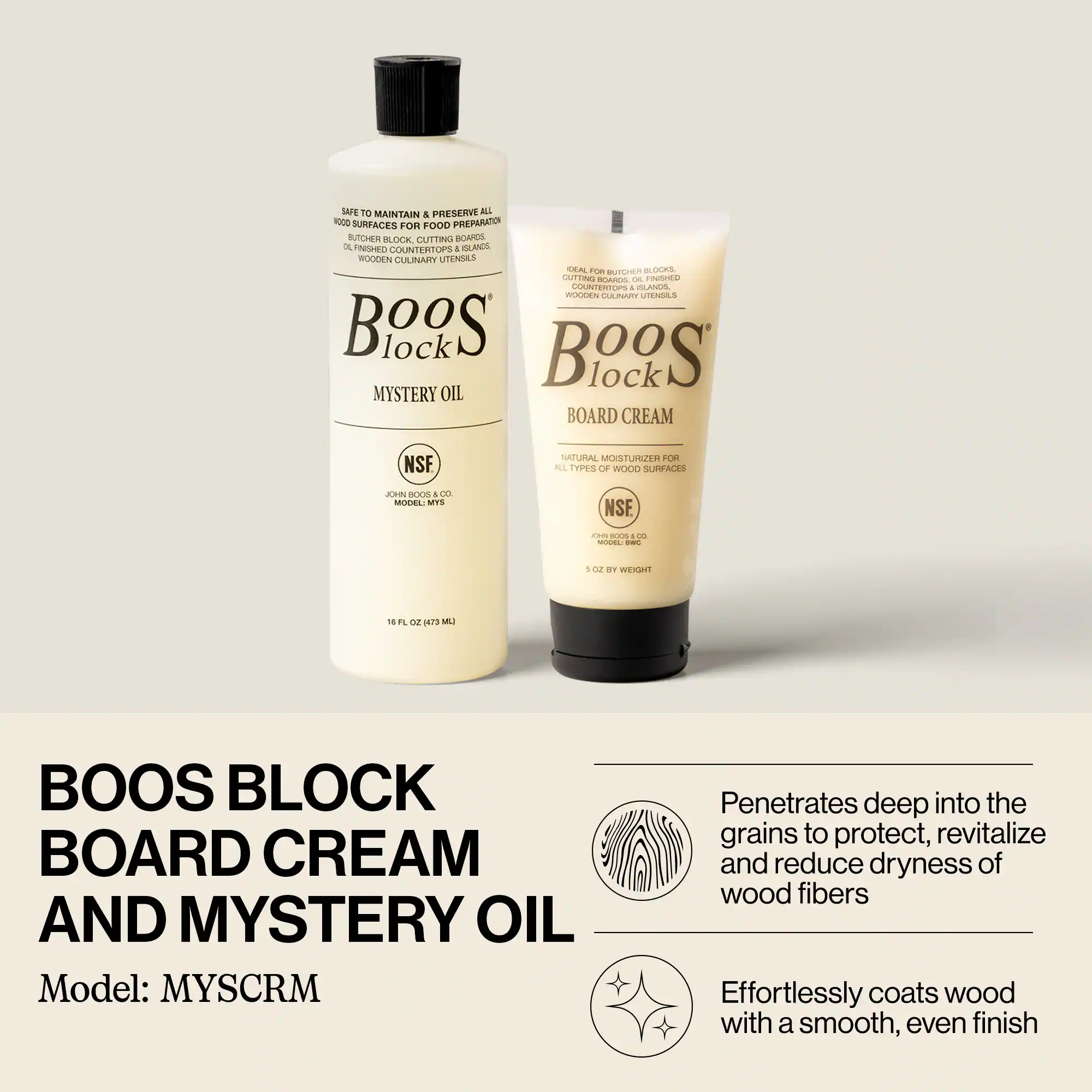 BOOS BLOCK BOARD CREAM AND MYSTERY OIL  
Model: MYSCRM  

SAFE TO MAINTAIN & PRESERVE ALL WOOD SURFACES FOR FOOD PREPARATION  
OL FINISHED CUTTING BOARDS, ISLANDS, WOODEN CULINARY UTENSILS  

BOARD CREAM  
NATURAL MOISTURIZER FOR ALL TYPES OF WOOD SURFACES  
5 OZ BY WEIGHT  

MYSTERY OIL  
16 FL OZ (473 ML)  

Penetrates deep into the grains to protect, revitalize and reduce dryness of wood fibers  
Effortlessly coats wood with a smooth, even finish