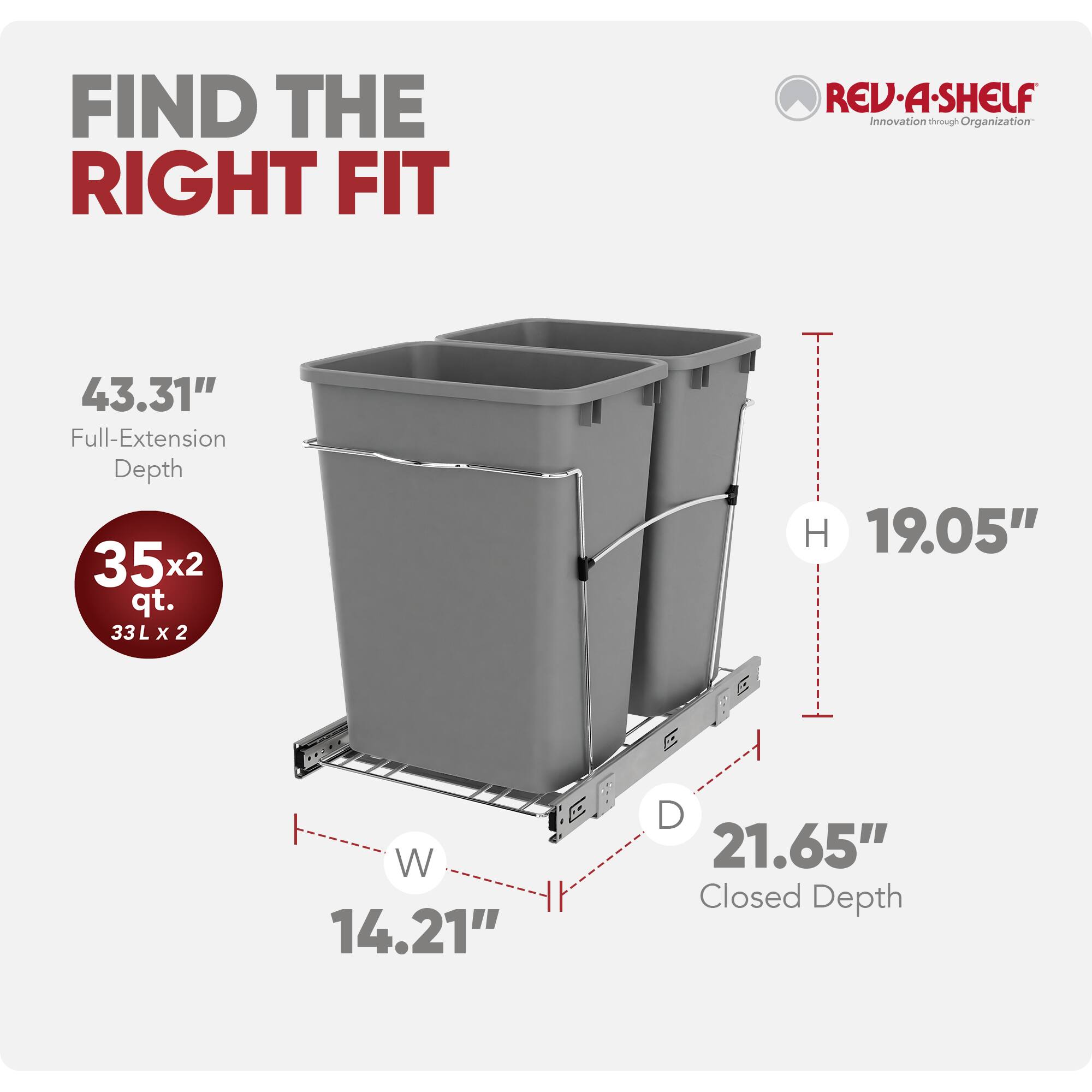 FIND THE RIGHT FIT  
REV-A-SHELF  
Innovation through Organization  

43.31" Full-Extension Depth  
35x2 qt. (33L x 2)  
19.05" H  
14.21" W  
21.65" Closed Depth
