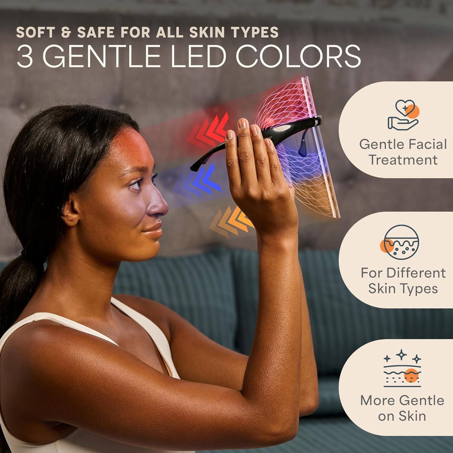 SOFT & SAFE FOR ALL SKIN TYPES  
3 GENTLE LED COLORS  

- Gentle Facial Treatment  
- For Different Skin Types  
- More Gentle on Skin